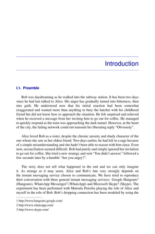 Introduction
I.1. Preamble
Bob was daydreaming as he walked into the subway station. It has been two days
since he had last talked to Alice. His anger has gradually turned into bitterness, then
into guilt. He understood now that his initial reaction had been somewhat
exaggerated and wanted more than anything to bury the hatchet with his childhood
friend but did not know how to approach the situation. He felt surprised and relieved
when he received a message from her inviting him to go out for coffee. He managed
to quickly respond as the train was approaching the dark tunnel. However, at the heart
of the city, the failing network could not transmit his liberating reply “Obviously”.
Alice loved Bob as a sister, despite the chronic anxiety and shady character of the
one whom she saw as her oldest friend. Two days earlier, he had left in a rage because
of a simple misunderstanding and she hadn’t been able to reason with him since. Even
now, reconciliation seemed difﬁcult: Bob had purely and simply ignored her invitation
to go out for coffee. She tried a new strategy and sent “You didn’t answer.” followed a
few seconds later by a humble “Are you angry?”.
The story does not tell what happened in the end and we can only imagine
it. As strange as it may seem, Alice and Bob’s fate very strongly depends on
the instant messaging service chosen to communicate. We have tried to reproduce
their conversation with three general instant messaging services: Google Hangouts1
(Hangouts), WhatsApp Messenger2 (WhatsApp) and Microsoft Skype3 (Skype). The
experiment has been performed with Matoula Petrolia playing the role of Alice and
myself in the role of Bob. Bob’s dropping connection has been modeled by using the
1 http://www.hangouts.google.com/
2 http://www.whatsapp.com/
3 http://www.skype.com/
 