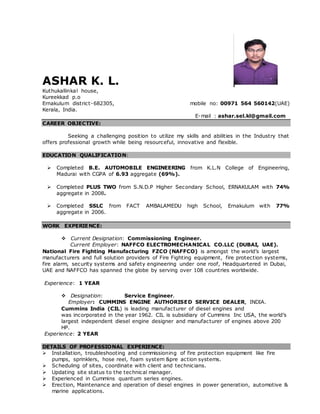 ASHAR K. L.
Kuthukallinkal house,
Kureekkad p.o
Ernakulum district-682305, mobile no: 00971 564 560142(UAE)
Kerala, India.
E-mail : ashar.sel.kl@gmail.com
CAREER OBJECTIVE:
Seeking a challenging position to utilize my skills and abilities in the Industry that
offers professional growth while being resourceful, innovative and flexible.
EDUCATION QUALIFICATION:
 Completed B.E. AUTOMOBILE ENGINEERING from K.L.N College of Engineering,
Madurai with CGPA of 6.93 aggregate (69%).
 Completed PLUS TWO from S.N.D.P Higher Secondary School, ERNAKULAM with 74%
aggregate in 2008.
 Completed SSLC from FACT AMBALAMEDU high School, Ernakulum with 77%
aggregate in 2006.
WORK EXPERIENCE:
 Current Designation: Commissioning Engineer.
Current Employer: NAFFCO ELECTROMECHANICAL CO.LLC (DUBAI, UAE).
National Fire Fighting Manufacturing FZCO (NAFFCO) is amongst the world’s largest
manufacturers and full solution providers of Fire Fighting equipment, fire protection systems,
fire alarm, security systems and safety engineering under one roof, Headquartered in Dubai,
UAE and NAFFCO has spanned the globe by serving over 108 countries worldwide.
Experience: 1 YEAR
 Designation: Service Engineer.
Employer: CUMMINS ENGINE AUTHORISED SERVICE DEALER, INDIA.
Cummins India (CIL) is leading manufacturer of diesel engines and
was incorporated in the year 1962. CIL is subsidiary of Cummins Inc USA, the world’s
largest independent diesel engine designer and manufacturer of engines above 200
HP.
Experience: 2 YEAR
DETAILS OF PROFESSIONAL EXPERIENCE:
 Installation, troubleshooting and commissioning of fire protection equipment like fire
pumps, sprinklers, hose reel, foam system &pre action systems.
 Scheduling of sites, coordinate with client and technicians.
 Updating site status to the technical manager.
 Experienced in Cummins quantum series engines.
 Erection, Maintenance and operation of diesel engines in power generation, automotive &
marine applications.
 