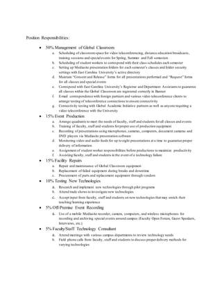 Position Responsibilities:
 50% Management of Global Classroom
a. Scheduling of classroomspace for video teleconferencing, distance education broadcasts,
training sessions and specialevents for Spring, Summer and Fall semesters
b. Scheduling of student workers to correspond with their class schedules each semester
c. Setting up Mediasite presentation folders for each semester’s classes and folder security
settings with East Carolina University’s active directory
d. Maintain “Consent and Release” forms for all presentations performed and “Request” forms
for all classes and special events
e. Correspond with East Carolina University’s Registrar and Department Assistants to guarantee
all classes within the Global Classroom are registered correctly in Banner
f. E-mail correspondence with foreign partners and various video teleconference clients to
arrange testing of teleconference connections to ensure connectivity
g. Connectivity testing with Global Academic Initiative partners as well as anyone requiring a
video teleconference with the University
 15% Event Production
a. Arrange quadrants to meet the needs of faculty, staff and students forall classes and events
b. Training of faculty, staff and students forproper use of production equipment
c. Recording of presentations using microphones, cameras, computers, document cameras and
DVD players via Mediasite presentation software
d. Monitoring video and audio feeds for up to eight presentations at a time to guarantee proper
delivery of information
e. Assignment of student worker responsibilities before productions to maximize productivity
f. Assisting faculty, staff and students in the event of a technology failure
 15% Facility Repairs
a. Repair and maintenance of Global Classroom equipment
b. Replacement of failed equipment during breaks and downtime
c. Procurement of parts and replacement equipment through vendors
 10% Testing New Technologies
a. Research and implement new technologies through pilot programs
b. Attend trade shows to investigate new technologies
c. Accept input from faculty, staff and students on new technologies that may enrich their
teaching/learning experience
 5% Off-Premise Event Recording
a. Use of a mobile Mediasite recorder, camera, computers, and wireless microphones for
recording and archiving special events around campus (Faculty Open Forum, Guest Speakers,
Interviews, etc.)
 5% Faculty/Staff Technology Consultant
a. Attend meetings with various campus departments to review technology needs
b. Field phone calls from faculty, staff and students to discuss properdelivery methods for
varying technologies
 
