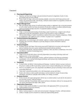 Functional:
 Planningand Organizing:
a. Organize and take lead on large scale presentations broadcast to dignitaries,heads of state,
government and university officials
b. Project leader for large scale events requiring multiple connections with foreign partners and
remote sites around the world. Lead faculty, staff and student workers in assignment of duties for
seamless delivery of presentation
 Project Management:
a. Plan and manage large groups of staff and student workers to implement day to day presentations
as well as time sensitive one time presentations Workwith vendors,consultants and purchasing
agents to guarantee prompt execution of equipment updates to facilities
 Technical Knowledge:
a. Utilize an advanced understanding of technology,audio/visualdevices, computer and software
applications to provide extraordinary service to the University as well as colleagues
b. Advanced knowledge of audio/visualdelivery methods from years of hands on experience Ability
to communicate with employees and co-workers on proper use of equipment
 Technical Solution Development:
a. Implemented new technologies with minimal expense to replace antiquated delivery methods
b. Working with university colleagues to provide changes to current information delivery
methodology
 Technical Support:
a. Working closely with Smart Classrooms group and IT help desk to ascertain technologies and
delivery methods that solve current and future presentation delivery problems
b. Correspond with faculty, staff and students via phone,e-mail and chat to communicate innovative
and effective solutions to technology issues
 ConsultancySkills:
a. Called on to consult with various university departments concerning technology needs and
implementation of new technologies
b. Ability to consult with management, faculty, staff and students to develop new technology
requirements, solve existing technological problems and/orproactively establish practical
directions for participants
 Teamwork:
a. Worked within the Global Understanding and Emerging Academic Initiatives group to advance
the group’s campus profile by providing superior service and groundbreaking new technologies
b. Strives to accomplish goals set by department and affiliated groups by listening to their needs and
responding affectively
c. Takes time to proactively problem solve with department, groups and clients
d. Works with others to select suitable information and best method or format for presenting
information and delivers said plan either audibly or in writing as needed
 CustomerService:
a. Works closely with upper management all the way to student workers to provide for the needs of
the university, faculty, staff and students
b. Actively seeks fixes for problems with current and future information delivery by staying alert for
any service interruption that might affect clients
 Organization Awareness:
a. Aware of client needs and ability to connect clients with appropriate ITCS service provider
b. Understanding of university hierarchy
 Effective Communication:
a. Deliver technical jargon in a clear and concise layman’s language to faculty, staff and students
b. Ability to handle sensitive situations in a kind and understanding manner
 