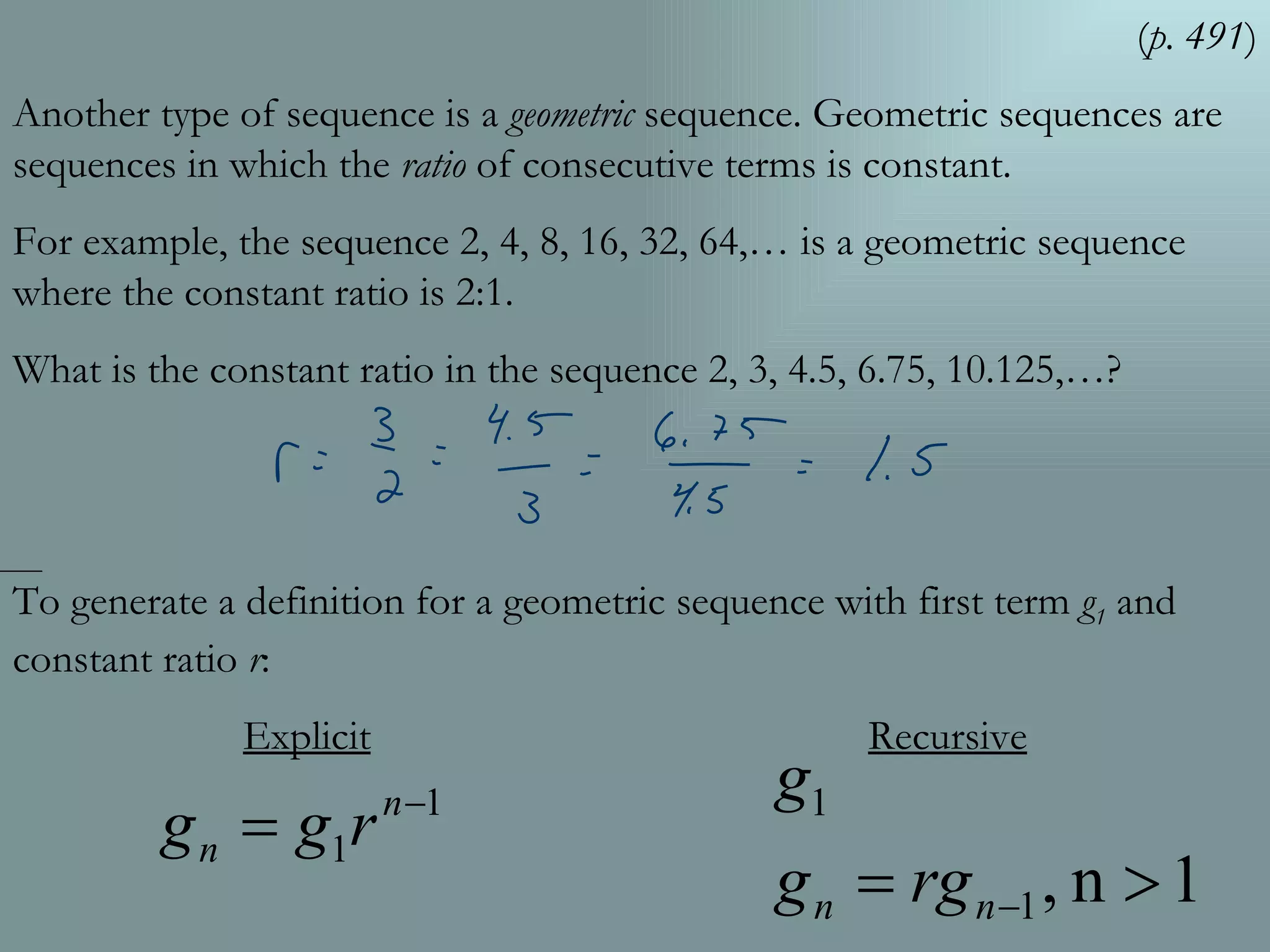( p. 491 ) Another type of sequence is a  geometric  sequence. Geometric sequences are sequences in which the  ratio  of consecutive terms is constant. For example, the sequence 2, 4, 8, 16, 32, 64,… is a geometric sequence where the constant ratio is 2:1.  What is the constant ratio in the sequence 2, 3, 4.5, 6.75, 10.125,…? To generate a definition for a geometric sequence with first term  g 1  and constant ratio  r : Explicit   Recursive 