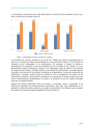 Estudio del uso y consumo de dispositivos móviles en universitarios
A continuación, comentaremos con más detenimiento la evolución de los resultados entre el pre-
test y el post-test por escalas (Figura 3).




Figura. 3. Comparativa pre-test / post-test por escalas.


Los resultados del pre-test, respecto al uso de las TIC, reflejan una media de respuestas que se
sitúa en un consumo de riesgo, aproximándose en el caso del móvil al abuso. Por el contrario, la
utilización de los videojuegos no es problemática. Sin embargo, el estado de alarma y
confinamiento ha conllevado un aumento manifiesto del uso de todas las TIC, pasando a un uso
dependiente en todas las categorías, excepto en los videojuegos, donde se sitúan en una conducta
de riesgo próxima al abuso. La gráfica evidencia como antes del confinamiento, ya existían algunas
conductas y usos de las TIC que podrían convertirse en problemáticas. La situación excepcional de
aislamiento y reclusión vividas durante el COVID-19, con el consiguiente incremento de las
interacciones virtuales a nivel personal y profesional, han generado un contexto propicio para que
dichos comportamientos problemáticos, en cuanto a la utilización de las TIC, hayan aumentado
hasta ser un problema latente.


Después del análisis exploratorio entre el pre-test y el post-test, vamos a comprobar si las
diferencias observadas son estadísticamente significativas. Para ello, como adelantamos en el
apartado de análisis de datos, aplicamos la prueba no paramétrica W de Wilcoxon para comparar
las medias de las escalas mediante estadística inferencial (Tabla 5).


0
1
2
3
4
Internet Videojuegos Redes sociales
3,27
3,48
2,11
3,88
3,7
2,12
1,97
0,46
2,37
2,06
Pre-test Post-test
J.Ruiz Palmero, E.Colomo-Magaña, E.Sánchez-Rivas & T.Linde-Valenzuela 100
Digital Education Review - Number 39,June 2021
 