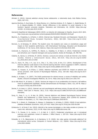 Estudio del uso y consumo de dispositivos móviles en universitarios
Referencias


Ahmadi, K. (2014). Internet addiction among Iranian adolescents: a nationwide study. Acta Medica Iranica,
52(6), 467–472.


Aparicio-Martínez, P., Ruiz-Rubio, M., Perea-Moreno, A.-J., Martínez-Jiménez, M. P., Pagliari, C., Redel-Macías, M.
D., & Vaquero-Abellán, M. (2020). Gender differences in the addiction to social networks in the
Southern Spanish university students. Telematics and Informatics, 46, 101304. https://doi.org/
101304. 10.1016/j.tele.2019.101304


Asociación Española de Videojuegos (AEVI) (2019). La industria del videojuego en España. Anuario 2019. AEVI.
http://www.aevi.org.es/web/wp-content/uploads/2020/04/AEVI-ANUARIO-2019.pdf


Błachnio, A., Przepiórka, A., & Pantic, I. (2015). Internet Use, Facebook Intrusion, and Depression: Results of a
Cross-Sectional Study. European Psychiatry, 30(6), 681-684. https://doi.org/10.1016/
j.eurpsy.2015.04.002


Brennan, A., & Dempsey, M. (2018). The student voice: the students own views on smartphone usage and
impact on their academic performance. 12th International Technology, Education and Development
Conference, 5-7 de marzo, 2018, Valencia. https://doi.org/10.21125/inted.2018.1836


Carbonell, X., Chamarro, A., Griffiths, M., Oberst, U., Cladellas, R., & Talarn, A. (2012). Problematic Internet
and cell phone use in Spanish teenagers and young students. Anales de Psicología, 28, 789-796.


Catalina, B., García, A., & Montes, M. (2015). Jóvenes y consumo de noticias a través de Internet y los medios
sociales. Historia y Comunicación Social, 20(2), 601-619. http://dx.doi.org/10.5209/
rev_HICS.2015.v20.n2.51402


Cho, H., Kwon, M., Choi, J.-H., Lee, S.-K., Choi, J. S., Choi, S.-W., & Kim, D.-J. (2014). Development of the
Internet addiction scale based on the Internet Gaming Disorder criteria suggested in DSM-5. Addictive
Behaviors, 39(9), 1361–1366. https://doi.org/10.1016/j.addbeh.2014.01.020


Columb, D., Hussain, R., & O’Gara, C. (2020). Addiction psychiatry and COVID-19: Impact on patients and
service provision. Irish Journal of Psychological Medicine, 37(3), 164-168. https://doi.org/10.1017/
ipm.2020.47


Dhalla, S., & Kopec, J. A. (2007). The CAGE questionnaire for alcohol misuse: a review of reliability and validity
studies. Clinical & Investigative Medicine, 30, 33-41. https://doi.org/10.25011/cim.v30i1.447


De la Villa Moral, M., & Suárez, C. (2016). Factores de riesgo en el uso problemático de Internet y del teléfono
móvil en adolescentes españoles. Revista Iberoamericana de Psicología y Salud, 7(2), 69-78. https://
doi.org/10.1016/j.rips.2016.03.001


Devine, P., & Lloyd, K. (2012). Internet use and psychological well-being among 10-year-old and 11-year-old
children. Child Care in Practice, 18(1), 5-22. https://doi.org/10.1080/13575279.2011.621888Doval-
Avendaño,


Dong, H., Yang, F., Lu, X., & Hao, W. (2020). Internet Addiction and Related Psychological Factors Among
Children and Adolescents in China During the Coronavirus Disease 2019 (COVID-19) Epidemic.
Frontiers in Psychiatry, 11, 751. https://doi.org/10.3389/fpsyt.2020.00751


Dubey, M. J., Ghosh, R., Chatterjee, S., Biswas, P., Chatterjee, S., & Dubey, S. (2020). COVID-19 and addiction.
Diabetes & Metabolic Syndrome, 14(5), 817-823. https://doi.org/10.1016/j.dsx.2020.06.008


Echeburúa, E., & Corral, P. de. (2010). Adicción a las nuevas tecnologías y a las redes sociales en jóvenes: Un
nuevo reto. Adicciones, 22(2), 91-96. https://doi.org/10.20882/adicciones.196


Elhai, J. D., Dvorak, R. D., Levine, J. C., & Hall, B. J. (2017). Problematic smartphone use: A conceptual
overview and systematic review of relations. J Affect Disord, 1, 207-251. https://doi.org/10.1016/
j.jad.2016.08.030


Entwistle, G. J. M., Blaszczynski, A., & Gainsbury, S. M. (2020). Are video games intrinsically addictive? An
international online survey. Computers in Human Behavior, 112, 106464. https://doi.org/10.1016/
j.chb.2020.106464


J.Ruiz Palmero, E.Colomo-Magaña, E.Sánchez-Rivas & T.Linde-Valenzuela 103
Digital Education Review - Number 39,June 2021
 