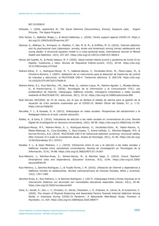 Estudio del uso y consumo de dispositivos móviles en universitarios
BLT.19.020619


Orlowski, J. (2020, septiembre 9). The Social Dilemma [Documentary, Drama]. Exposure Labs, Argent
Pictures, The Space Program.


Orte Socías, C., Ballester Brage, L., & Nevot-Caldentey, L. (2020). Family support against COVID-19. https://
doi.org/10.1590/SciELOPreprints.297


Ostovar, S., Allahyar, N., Aminpoor, H., Moafian, F., Nor, M. B. M., & Griffiths, M. D. (2016). Internet addiction
and its psychosocial risks (depression, anxiety, stress and loneliness) among Iranian adolescents and
young adults: A structural equation model in a cross-sectional study. International Journal of Mental
Health and Addiction, 14(3), 257-267. https://doi.org/10.1007/s11469-015-9628-0


Paricio del Castillo, R., & Pando Velasco, M. F. (2020). Salud mental infanto-juvenil y pandemia de Covid-19 en
España: Cuestiones y retos. Revista de Psiquiatría Infanto-Juvenil, 37(2), 30-44. https://doi.org/
10.31766/revpsij.v37n2a4


Pedrero-Pérez, E. J., Rodríguez-Monje, M. T., Gallardo-Alonso, F., Fernández-Girón, M., Pérez-López, M., &
Chicharro-Romero, J. (2007). Validación de un instrumento para la detección de trastornos de control
de impulsos y adicciones: el MULTICAGE CAD-4. Trastornos Adictivos, 9, 269-278. https://doi.org/
10.1016/S1575-0973(07)75656-8.


Pedrero-Pérez, E.J., Ruiz-Sánchez, J.M., Rojo-Mota, G., Llanero-Luque, M., Pedrero-Aguilar, J., Morales-Alonso,
S., & Puerta-García, C. (2018). Tecnologías de la Información y la Comunicación (TIC): uso
problemático de Internet, videojuegos, teléfonos móviles, mensajería instantánea y redes sociales
mediante el MULTICAGE-TIC. Adicciones, 30(1), 19-32. https://doi.org/10.20882/adicciones.806


Real Decreto 463/2020, de 14 de marzo, por el que se declara el estado de alarma para la gestión de la
situación de crisis sanitaria ocasionada por el COVID-19. Boletín Oficial del Estado, 67, p. 1-15.
https://bit.ly/2JbQcDU


Revuelta, F. I., & Esnaola, G. A. (2013). Videojuegos en redes sociales: Perspectivas del edutainment y la
Pedagogía lúdica en el aula. Laertes educación.


Robles, A., & Dany, E. (2016). Indicadores de adicción a las redes sociales en universitarios de Lima. Revista
Digital de Investigación en Docencia Universitaria, 10(2), 48-58. https://doi.org/10.19083/ridu.10.494


Rodríguez-Monje, M.T., Pedrero-Pérez, E. J., Rodríguez-Alonso, E., Fernández-Girón, M., Pastor-Ramos, V.,
Mateo-Madurga, A., Cura-González, I., Sanz-Cuesta, T., Arana-Cañedo, C., Sánchez-Salgado, M.P., &
Escriva-Ferrairo, R.A. (2019). MULTICAGE CAD-4 for behavioral addiction screening: structural validity
after inclusion of a scale on smartphone abuse. Anales de Psicología, 35(1), 41-46. https://dx.doi.org/
10.6018/analesps.35.1.324311


Rosales, F. L., & Jasso Medrano, J. L. (2019). Interacción entre el uso y la adicción a las redes sociales y
teléfonos móviles entre estudiantes universitarios. Revista de Investigación en Tecnologías de la
Información, 7(14), 76-88. https://doi.org/10.36825/RITI.07.14.007


Ruiz-Palmero, J., Sánchez-Rivas, E., Gómez-García, M., & Sánchez Vega, E. (2019). Future Teachers’
Smartphone Uses and Dependence. Education Sciences, 9(3), e194. https://doi.org/10.3390/
educsci9030194


Ruiz-Palmero, J., Sánchez-Rodríguez, J., & Trujillo-Torres, J. M. (2016). Utilización de Internet y dependencia a
teléfonos móviles en adolescentes. Revista Latinoamericana de Ciencias Sociales, Niñez y Juventud,
14(2), 1357-1369.


Sánchez-Rivas, E., Ruiz-Palmero, J., & Sánchez-Rodríguez, J. (2017). Videojuegos frente a fichas impresas en la
intervención didáctica con alumnado con necesidades educativas especiales. Educar, 53(1), 29-48.
https://doi.org/10.5565/rev/educar.844


Siste, K., Hanafi, E., Sen, L. T., Christian, H., Adrian, Siswidiani, L. P., Prabowo, A., Julivia, B., & Suwartono, C.
(2020). The Impact of Physical Distancing and Associated Factors Towards Internet Addiction Among
Adults in Indonesia During COVID-19 Pandemic: A Nationwide Web-Based Study. Frontiers in
Psychiatry, 11, 924. https://doi.org/10.3389/fpsyt.2020.580977


J.Ruiz Palmero, E.Colomo-Magaña, E.Sánchez-Rivas & T.Linde-Valenzuela 105
Digital Education Review - Number 39,June 2021
 