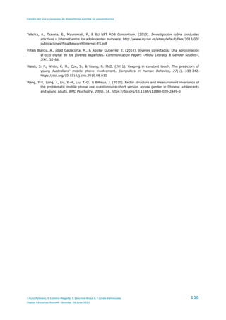 Estudio del uso y consumo de dispositivos móviles en universitarios
Tsitsika, A., Tzavela, E., Mavromati, F., & EU NET ADB Consortium. (2013). Investigación sobre conductas
adictivas a Internet entre los adolescentes europeos. http://www.injuve.es/sites/default/files/2013/03/
publicaciones/FinalResearchInternet-ES.pdf


Viñals Blanco, A., Abad Galzacorta, M., & Aguilar Gutiérrez, E. (2014). Jóvenes conectados: Una aproximación
al ocio digital de los jóvenes españoles. Communication Papers -Media Literacy & Gender Studies-,
3(4), 52-68.


Walsh, S. P., White, K. M., Cox, S., & Young, R. McD. (2011). Keeping in constant touch: The predictors of
young Australians’ mobile phone involvement. Computers in Human Behavior, 27(1), 333-342.
https://doi.org/10.1016/j.chb.2010.08.011


Wang, Y.-Y., Long, J., Liu, Y.-H., Liu, T.-Q., & Billieux, J. (2020). Factor structure and measurement invariance of
the problematic mobile phone use questionnaire-short version across gender in Chinese adolescents
and young adults. BMC Psychiatry, 20(1), 34. https://doi.org/10.1186/s12888-020-2449-0
J.Ruiz Palmero, E.Colomo-Magaña, E.Sánchez-Rivas & T.Linde-Valenzuela 106
Digital Education Review - Number 39,June 2021
 