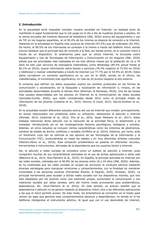 Estudio del uso y consumo de dispositivos móviles en universitarios
I. Introducción


En la actualidad sería imposible concebir nuestra sociedad sin Internet. La realidad pone de
manifiesto el papel fundamental que la red juega en el día a día de nuestros jóvenes y adultos. En
la última encuesta del Instituto Nacional de Estadística (INE, 2020) acerca del equipamiento y uso
de TIC en los hogares españoles, en el 95.4% de los mismos se dispone de conexión a la Internet,
habiendo en la actualidad en España más usuarios de Internet (93.2%) que de ordenador (81.4%).
De hecho, el 99.5% de los internautas se conectan a la misma a través del teléfono móvil, siendo
preciso destacar que el principal tipo de conexión a la Red, por banda ancha, es la conexión móvil a
través de un dispositivo. Si analizamos para qué se utiliza Internet, la Encuesta sobre
Equipamiento y Uso de Tecnologías de Información y Comunicación en los Hogares (INE, 2020)
señala que las actividades más realizadas en los tres últimos meses por la población de 16 a 74
años ha sido usar servicios de mensajería instantánea, como WhatsApp (89.5% actual frente al
85.1% en 2019), buscar información sobre bienes y servicios (78.3% respecto al 72.9% en 2019)
y telefonear o realizar videollamadas a través de Internet (un 77.7% por el 54.9% en 2019). Estos
datos corroboran un aumento significativo en su uso en el 2020, siendo en el último, las
videollamadas, el incremento más significativo, en más de 20 puntos respecto al año anterior.


El contexto que definen los datos expuestos explica los cambios producidos en las formas de
comunicación y socialización, en la búsqueda y localización de información e, incluso, en las
actividades desarrolladas durante el tiempo libre (Brennan, & Dempsey, 2018). Una de las tareas
más usuales desarrolladas por los jóvenes en Internet es la monitorización de redes sociales
(González-Cortés, 2020), que están consideradas desde 2012 como el principal medio de
información de los jóvenes (Catalina et al., 2015; Devine, & Lloyd, 2012; García-Jiménez et al.,
2018).


En la actualidad existen diferentes estudios acerca del uso de Internet que inciden, principalmente,
en temas relacionados con problemas sobre su utilización, destacando la adicción a Internet
(Ahmadi, 2014, Carbonell et al., 2012, Cho et al., 2014, Jasso Medrano et al., 2017). Estos
trabajos relacionan dicha adicción con la reducción de la actividad física, el aislamiento y la
ansiedad, introduciendo así en las investigaciones factores psicológicos, biológicos y sociales.
Además, en otros estudios se incluyen ciertas características como los síntomas de abstinencia,
cambios de estado de ánimo, conflictos y recaídas (Griffiths et al. 2014). Estamos, por tanto, ante
un fenómeno cuya raíz se vehicula al uso abusivo de las Tecnologías de la Información y la
Comunicación (TIC), produciéndose en todas las edades y en muy diferentes ámbitos culturales
(Pedrero-Pérez et al., 2018). Esta utilización problemática es patente en diferentes recursos,
herramientas e instrumentos, derivadas de la dependencia que los usuarios tienen a Internet.


Así, la adicción a redes sociales se considera como un subtipo de adicción a Internet, pues
comparten muchas de sus características centradas en el uso de dichas aplicaciones o sitios web
(Błachnio et al., 2015; Ruiz-Palmero et al., 2019). En España, la principal actividad en Internet son
las redes sociales, utilizadas por el 90.8% de los jóvenes entre 16 y 24 años (INE, 2020). Además,
se ha visibilizado que las redes sociales se ocupan de promover la conducta adictiva mediante
diversas estrategias para manipular emociones y comportamientos, con la finalidad de mantener
conectadas a las personas usuarias (Fernández Álvarez, & Fajardo, 2020; Orlowski, 2020). La
principal herramienta para acceder a dichas redes sociales son los dispositivos móviles, que han
sido adoptados por los jóvenes como una extensión propia, aumentado la comunicación y sus
relaciones sociales por estos canales, pero del mismo modo provocando usos problemáticos,
dependencia, etc. (Ruiz-Palmero et al. 2016). En este sentido, es preciso reseñar que la
dependencia o adicción no se genera respecto al dispositivo móvil, sino a las diferentes aplicaciones
a las que el móvil permite acceso. De este modo, los Smartphone se convierten en el medio para
utilizar las apps que generan esos comportamientos abusivos y dependientes, no siendo en sí los
teléfonos inteligentes el instrumento adictivo. Al igual que con el uso desmedido de Internet,
J.Ruiz Palmero, E.Colomo-Magaña, E.Sánchez-Rivas & T.Linde-Valenzuela 91
Digital Education Review - Number 39,June 2021
 
