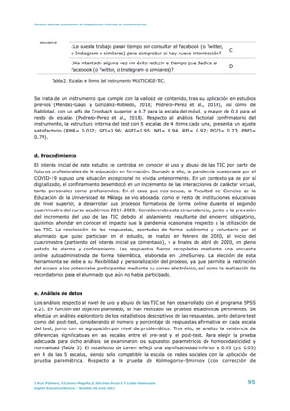 Estudio del uso y consumo de dispositivos móviles en universitarios
Tabla 2. Escalas e ítems del instrumento MULTICAGE-TIC.


Se trata de un instrumento que cumple con la validez de contenido, tras su aplicación en estudios
previos (Méndez-Gago y González-Robledo, 2018; Pedrero-Pérez et al., 2018), así como de
fiabilidad, con un alfa de Cronbach superior a 0.7 para la escala del móvil, y mayor de 0.8 para el
resto de escalas (Pedrero-Pérez et al., 2018). Respecto al análisis factorial confirmatorio del
instrumento, la estructura interna del test con 5 escalas de 4 ítems cada una, presenta un ajuste
satisfactorio (RMR= 0.012; GFI=0.96; AGFI=0.95; NFI= 0.94; RFI= 0.92; PGFI= 0.73; PNFI=
0.79).


d. Procedimiento


El interés inicial de este estudio se centraba en conocer el uso y abuso de las TIC por parte de
futuros profesionales de la educación en formación. Sumado a ello, la pandemia ocasionada por el
COVID-19 supuso una situación excepcional no vivida anteriormente. En un contexto ya de por sí
digitalizado, el confinamiento desembocó en un incremento de las interacciones de carácter virtual,
tanto personales como profesionales. En el caso que nos ocupa, la Facultad de Ciencias de la
Educación de la Universidad de Málaga se vio abocada, como el resto de instituciones educativas
de nivel superior, a desarrollar sus procesos formativos de forma online durante el segundo
cuatrimestre del curso académico 2019-2020. Considerando esta circunstancia, junto a la previsión
del incremento del uso de las TIC debido al aislamiento resultante del encierro obligatorio,
quisimos ahondar en conocer el impacto que la pandemia ocasionaba respecto a la utilización de
las TIC. La recolección de las respuestas, aportadas de forma autónoma y voluntaria por el
alumnado que quiso participar en el estudio, se realizó en febrero de 2020, al inicio del
cuatrimestre (partiendo del interés inicial ya comentado), y a finales de abril de 2020, en pleno
estado de alarma y confinamiento. Las respuestas fueron recopiladas mediante una encuesta
online autoadministrada de forma telemática, elaborada en LimeSurvey. La elección de esta
herramienta se debe a su flexibilidad y personalización del proceso, ya que permite la restricción
del acceso a los potenciales participantes mediante su correo electrónico, así como la realización de
recordatorios para el alumnado que aún no había participado.


e. Análisis de datos


Los análisis respecto al nivel de uso y abuso de las TIC se han desarrollado con el programa SPSS
v.25. En función del objetivo planteado, se han realizado las pruebas estadísticas pertinentes. Se
efectúa un análisis exploratorio de los estadísticos descriptivos de las respuestas, tanto del pre-test
como del post-test, considerando el número y porcentaje de respuestas afirmativa en cada escala
del test, junto con su agrupación por nivel de problemática. Tras ello, se analiza la existencia de
diferencias significativas en las escalas entre el pre-test y el post-test. Para elegir la prueba
adecuada para dicho análisis, se examinaron los supuestos paramétricos de homocedasticidad y
normalidad (Tabla 3). El estadístico de Leven reflejó una significatividad inferior a 0.05 (p≤ 0.05)
en 4 de las 5 escalas, siendo solo compatible la escala de redes sociales con la aplicación de
prueba paramétrica. Respecto a la prueba de Kolmogorov-Smirnov (con corrección de
sociales
¿Le cuesta trabajo pasar tiempo sin consultar el Facebook (o Twitter,
o Instagram o similares) para comprobar si hay nueva información?
C
¿Ha intentado alguna vez sin éxito reducir el tiempo que dedica al
Facebook (o Twitter, o Instagram o similares)?
D
J.Ruiz Palmero, E.Colomo-Magaña, E.Sánchez-Rivas & T.Linde-Valenzuela 95
Digital Education Review - Number 39,June 2021
 