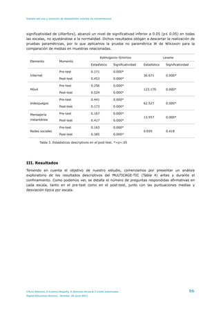 Estudio del uso y consumo de dispositivos móviles en universitarios
significatividad de Lillierfors), alcanzó un nivel de significativad inferior a 0.05 (p≤ 0.05) en todas
las escalas, no ajustándose a la normalidad. Dichos resultados obligan a descartar la realización de
pruebas paramétricas, por lo que aplicamos la prueba no paramétrica W de Wilcoxon para la
comparación de medias en muestras relacionadas.


Tabla 3. Estadísticos descriptivos en el post-test. *=p<.05


III. Resultados


Teniendo en cuenta el objetivo de nuestro estudio, comenzamos por presentar un análisis
exploratorio de los resultados descriptivos del MULTICAGE-TIC (Tabla 4) antes y durante el
confinamiento. Como podemos ver, se detalla el número de preguntas respondidas afirmativas en
cada escala, tanto en el pre-test como en el post-test, junto con las puntuaciones medias y
desviación típica por escala.


Elemento Momento
Kolmogorov-Smirnov Levene
Estadístico Significatividad Estadístico Significatividad
Internet
Pre-test 0.171 0.000*
36.671 0.000*
Post-test 0.453 0.000*
Móvil
Pre-test 0.256 0.000*
123.170 0.000*
Post-test 0.524 0.000*
Videojuegos
Pre-test 0.441 0.000*
62.527 0.000*
Post-test 0.173 0.000*
Mensajería
instantánea
Pre-test 0.167 0.000*
13.557 0.000*
Post-test 0.417 0.000*
Redes sociales
Pre-test 0.163 0.000*
0.659 0.418
Post-test 0.385 0.000*
J.Ruiz Palmero, E.Colomo-Magaña, E.Sánchez-Rivas & T.Linde-Valenzuela 96
Digital Education Review - Number 39,June 2021
 