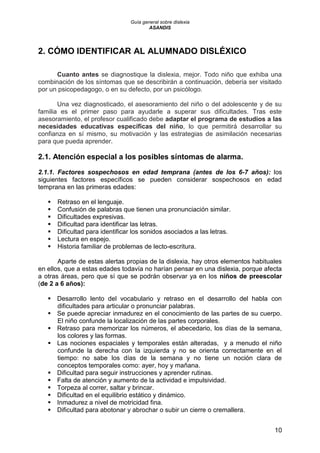 Guía general sobre dislexia
ASANDIS
10
2. CÓMO IDENTIFICAR AL ALUMNADO DISLÉXICO
Cuanto antes se diagnostique la dislexia, mejor. Todo niño que exhiba una
combinación de los síntomas que se describirán a continuación, debería ser visitado
por un psicopedagogo, o en su defecto, por un psicólogo.
Una vez diagnosticado, el asesoramiento del niño o del adolescente y de su
familia es el primer paso para ayudarle a superar sus dificultades. Tras este
asesoramiento, el profesor cualificado debe adaptar el programa de estudios a las
necesidades educativas específicas del niño, lo que permitirá desarrollar su
confianza en sí mismo, su motivación y las estrategias de asimilación necesarias
para que pueda aprender.
2.1. Atención especial a los posibles síntomas de alarma.
2.1.1. Factores sospechosos en edad temprana (antes de los 6-7 años): los
siguientes factores específicos se pueden considerar sospechosos en edad
temprana en las primeras edades:
 Retraso en el lenguaje.
 Confusión de palabras que tienen una pronunciación similar.
 Dificultades expresivas.
 Dificultad para identificar las letras.
 Dificultad para identificar los sonidos asociados a las letras.
 Lectura en espejo.
 Historia familiar de problemas de lecto-escritura.
Aparte de estas alertas propias de la dislexia, hay otros elementos habituales
en ellos, que a estas edades todavía no harían pensar en una dislexia, porque afecta
a otras áreas, pero que sí que se podrán observar ya en los niños de preescolar
(de 2 a 6 años):
 Desarrollo lento del vocabulario y retraso en el desarrollo del habla con
dificultades para articular o pronunciar palabras.
 Se puede apreciar inmadurez en el conocimiento de las partes de su cuerpo.
El niño confunde la localización de las partes corporales.
 Retraso para memorizar los números, el abecedario, los días de la semana,
los colores y las formas.
 Las nociones espaciales y temporales están alteradas, y a menudo el niño
confunde la derecha con la izquierda y no se orienta correctamente en el
tiempo: no sabe los días de la semana y no tiene un noción clara de
conceptos temporales como: ayer, hoy y mañana.
 Dificultad para seguir instrucciones y aprender rutinas.
 Falta de atención y aumento de la actividad e impulsividad.
 Torpeza al correr, saltar y brincar.
 Dificultad en el equilibrio estático y dinámico.
 Inmadurez a nivel de motricidad fina.
 Dificultad para abotonar y abrochar o subir un cierre o cremallera.
 