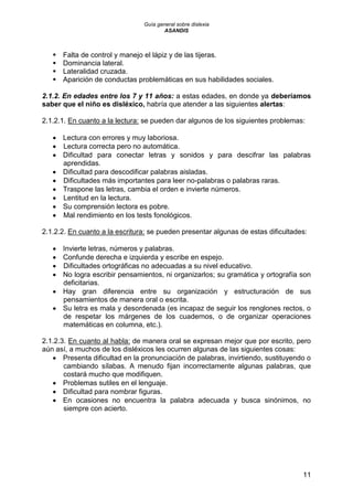 Guía general sobre dislexia
ASANDIS
11
 Falta de control y manejo el lápiz y de las tijeras.
 Dominancia lateral.
 Lateralidad cruzada.
 Aparición de conductas problemáticas en sus habilidades sociales.
2.1.2. En edades entre los 7 y 11 años: a estas edades, en donde ya deberíamos
saber que el niño es disléxico, habría que atender a las siguientes alertas:
2.1.2.1. En cuanto a la lectura: se pueden dar algunos de los siguientes problemas:
 Lectura con errores y muy laboriosa.
 Lectura correcta pero no automática.
 Dificultad para conectar letras y sonidos y para descifrar las palabras
aprendidas.
 Dificultad para descodificar palabras aisladas.
 Dificultades más importantes para leer no-palabras o palabras raras.
 Traspone las letras, cambia el orden e invierte números.
 Lentitud en la lectura.
 Su comprensión lectora es pobre.
 Mal rendimiento en los tests fonológicos.
2.1.2.2. En cuanto a la escritura: se pueden presentar algunas de estas dificultades:
 Invierte letras, números y palabras.
 Confunde derecha e izquierda y escribe en espejo.
 Dificultades ortográficas no adecuadas a su nivel educativo.
 No logra escribir pensamientos, ni organizarlos; su gramática y ortografía son
deficitarias.
 Hay gran diferencia entre su organización y estructuración de sus
pensamientos de manera oral o escrita.
 Su letra es mala y desordenada (es incapaz de seguir los renglones rectos, o
de respetar los márgenes de los cuadernos, o de organizar operaciones
matemáticas en columna, etc.).
2.1.2.3. En cuanto al habla: de manera oral se expresan mejor que por escrito, pero
aún así, a muchos de los disléxicos les ocurren algunas de las siguientes cosas:
 Presenta dificultad en la pronunciación de palabras, invirtiendo, sustituyendo o
cambiando sílabas. A menudo fijan incorrectamente algunas palabras, que
costará mucho que modifiquen.
 Problemas sutiles en el lenguaje.
 Dificultad para nombrar figuras.
 En ocasiones no encuentra la palabra adecuada y busca sinónimos, no
siempre con acierto.
 