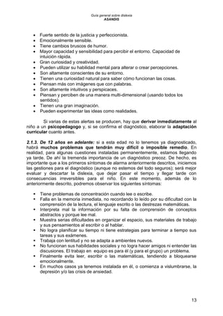 Guía general sobre dislexia
ASANDIS
13
 Fuerte sentido de la justicia y perfeccionista.
 Emocionalmente sensible.
 Tiene cambios bruscos de humor.
 Mayor capacidad y sensibilidad para percibir el entorno. Capacidad de
intuición rápida.
 Gran curiosidad y creatividad.
 Pueden utilizar su habilidad mental para alterar o crear percepciones.
 Son altamente conscientes de su entorno.
 Tienen una curiosidad natural para saber cómo funcionan las cosas.
 Piensan más con imágenes que con palabras.
 Son altamente intuitivos y perspicaces.
 Piensan y perciben de una manera multi-dimensional (usando todos los
sentidos).
 Tienen una gran imaginación.
 Pueden experimentar las ideas como realidades.
Si varias de estas alertas se producen, hay que derivar inmediatamente al
niño a un psicopedagogo y, si se confirma el diagnóstico, elaborar la adaptación
curricular cuanto antes.
2.1.3. De 12 años en adelante: si a esta edad no lo tenemos ya diagnosticado,
habrá muchos problemas que tendrán muy difícil o imposible remedio. En
realidad, para algunas cuestiones instaladas permanentemente, estamos llegando
ya tarde. De ahí la tremenda importancia de un diagnóstico precoz. De hecho, es
importante que a los primeros síntomas de alarma anteriormente descritos, iniciemos
las gestiones para el diagnóstico (aunque no estemos del todo seguros); será mejor
evaluar y descartar la dislexia, que dejar pasar el tiempo y llegar tarde con
consecuencias irreversibles para el niño. En este momento, además de lo
anteriormente descrito, podremos observar los siguientes síntomas:
 Tiene problemas de concentración cuando lee o escribe.
 Falla en la memoria inmediata, no recordando lo leído por su dificultad con la
comprensión de la lectura, el lenguaje escrito o las destrezas matemáticas.
 Interpreta mal la información por su falta de comprensión de conceptos
abstractos y porque lee mal.
 Muestra serias dificultades en organizar el espacio, sus materiales de trabajo
y sus pensamientos al escribir o al hablar.
 No logra planificar su tiempo ni tiene estrategias para terminar a tiempo sus
tareas y sus exámenes.
 Trabaja con lentitud y no se adapta a ambientes nuevos.
 No funcionan sus habilidades sociales y no logra hacer amigos ni entender las
discusiones. El trabajo en equipo es para él (y para el grupo) un problema.
 Finalmente evita leer, escribir o las matemáticas, tendiendo a bloquearse
emocionalmente.
 En muchos casos ya tenemos instalada en él, o comienza a vislumbrarse, la
depresión y/o las crisis de ansiedad.
 