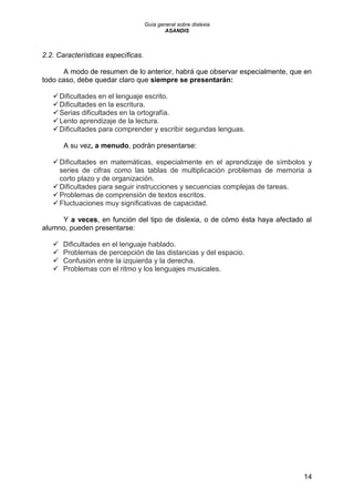 Guía general sobre dislexia
ASANDIS
14
2.2. Características específicas.
A modo de resumen de lo anterior, habrá que observar especialmente, que en
todo caso, debe quedar claro que siempre se presentarán:
Dificultades en el lenguaje escrito.
Dificultades en la escritura.
Serias dificultades en la ortografía.
Lento aprendizaje de la lectura.
Dificultades para comprender y escribir segundas lenguas.
A su vez, a menudo, podrán presentarse:
Dificultades en matemáticas, especialmente en el aprendizaje de símbolos y
series de cifras como las tablas de multiplicación problemas de memoria a
corto plazo y de organización.
Dificultades para seguir instrucciones y secuencias complejas de tareas.
Problemas de comprensión de textos escritos.
Fluctuaciones muy significativas de capacidad.
Y a veces, en función del tipo de dislexia, o de cómo ésta haya afectado al
alumno, pueden presentarse:
 Dificultades en el lenguaje hablado.
 Problemas de percepción de las distancias y del espacio.
 Confusión entre la izquierda y la derecha.
 Problemas con el ritmo y los lenguajes musicales.
 