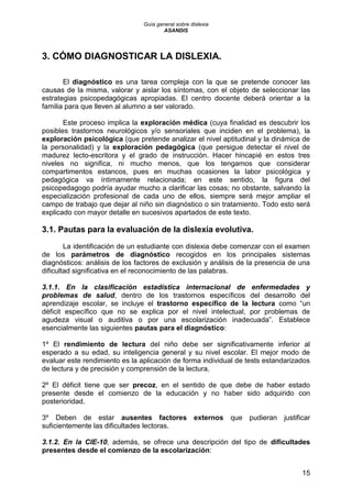Guía general sobre dislexia
ASANDIS
15
3. CÓMO DIAGNOSTICAR LA DISLEXIA.
El diagnóstico es una tarea compleja con la que se pretende conocer las
causas de la misma, valorar y aislar los síntomas, con el objeto de seleccionar las
estrategias psicopedagógicas apropiadas. El centro docente deberá orientar a la
familia para que lleven al alumno a ser valorado.
Este proceso implica la exploración médica (cuya finalidad es descubrir los
posibles trastornos neurológicos y/o sensoriales que inciden en el problema), la
exploración psicológica (que pretende analizar el nivel aptitudinal y la dinámica de
la personalidad) y la exploración pedagógica (que persigue detectar el nivel de
madurez lecto-escritora y el grado de instrucción. Hacer hincapié en estos tres
niveles no significa, ni mucho menos, que los tengamos que considerar
compartimentos estancos, pues en muchas ocasiones la labor psicológica y
pedagógica va íntimamente relacionada; en este sentido, la figura del
psicopedagogo podría ayudar mucho a clarificar las cosas; no obstante, salvando la
especialización profesional de cada uno de ellos, siempre será mejor ampliar el
campo de trabajo que dejar al niño sin diagnóstico o sin tratamiento. Todo esto será
explicado con mayor detalle en sucesivos apartados de este texto.
3.1. Pautas para la evaluación de la dislexia evolutiva.
La identificación de un estudiante con dislexia debe comenzar con el examen
de los parámetros de diagnóstico recogidos en los principales sistemas
diagnósticos: análisis de los factores de exclusión y análisis de la presencia de una
dificultad significativa en el reconocimiento de las palabras.
3.1.1. En la clasificación estadística internacional de enfermedades y
problemas de salud, dentro de los trastornos específicos del desarrollo del
aprendizaje escolar, se incluye el trastorno específico de la lectura como “un
déficit específico que no se explica por el nivel intelectual, por problemas de
agudeza visual o auditiva o por una escolarización inadecuada”. Establece
esencialmente las siguientes pautas para el diagnóstico:
1º El rendimiento de lectura del niño debe ser significativamente inferior al
esperado a su edad, su inteligencia general y su nivel escolar. El mejor modo de
evaluar este rendimiento es la aplicación de forma individual de tests estandarizados
de lectura y de precisión y comprensión de la lectura.
2º El déficit tiene que ser precoz, en el sentido de que debe de haber estado
presente desde el comienzo de la educación y no haber sido adquirido con
posterioridad.
3º Deben de estar ausentes factores externos que pudieran justificar
suficientemente las dificultades lectoras.
3.1.2. En la CIE-10, además, se ofrece una descripción del tipo de dificultades
presentes desde el comienzo de la escolarización:
 