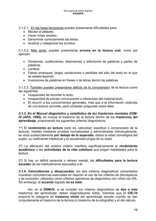 Guía general sobre dislexia
ASANDIS
16
3.1.2.1. En las fases tempranas pueden presentarse dificultades para:
 Recitar el alfabeto.
 Hacer rimas simples.
 Denominar correctamente las letras.
 Analizar y categorizar los sonidos.
3.1.2.2. Más tarde, pueden presentarse errores en la lectura oral, como por
ejemplo:
 Omisiones, sustituciones, distorsiones o adicciones de palabras o partes de
palabras.
 Lentitud.
 Falsos arranques, largas vacilaciones o pérdidas del sitio del texto en el que
se estaba leyendo.
 Inversiones de palabras en frases o de letras dentro de palabras.
3.1.2.3. También pueden presentarse déficits de la comprensión de la lectura como
las siguientes:
 Incapacidad de recordar lo leído.
 Incapacidad de extraer conclusiones o inferencias del material leído.
 El recurrir a los conocimientos generales, más que a la información obtenida
de una lectura concreta, para contestar preguntas sobre ellas.
3.1.3. En el Manual diagnóstico y estadístico de los trastornos mentales DSM-
IV (APA, 1995), se incluye el trastorno de la lectura dentro de los trastornos del
aprendizaje, proponiendo los siguientes criterios diagnósticos:
1º) El rendimiento en lectura (esto es, velocidad, exactitud o comprensión de la
lectura), medido mediante pruebas normalizadas y administradas individualmente,
se sitúa sustancialmente por debajo de lo esperado, dados la edad cronológica del
sujeto, su coeficiente intelectual y la escolaridad propia de su edad.
2º) La alteración del anterior criterio interfiere significativamente el rendimiento
académico o las actividades de la vida cotidiana que exigen habilidades para la
lectura.
3º) Si hay un déficit sensorial o retraso mental, las dificultades para la lectura
exceden de las habitualmente asociadas a él.
3.1.4. Coincidencias y desacuerdos: los dos sistema diagnósticos comentados
muestran coincidencias esenciales en relación al uso de los criterios de discrepancia
y de exclusión, utilizados como criterios operativos de diagnóstico con niños con DA.
Sin embargo, el acuerdo logrado no es total.
Así, en el DSM-IV, si se cumplen los criterios diagnósticos de dos o más
trastornos del aprendizaje, deben diagnosticarse todos, mientras que la CIE-10
propone la categoría de trastorno mixto del aprendizaje escolar cuando se dan
conjuntamente el trastorno de la lectura (o trastorno de la ortografía) y el del cálculo.
 