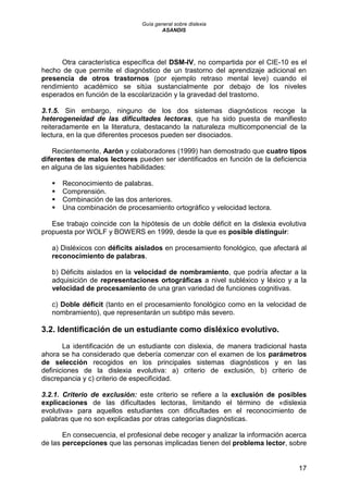 Guía general sobre dislexia
ASANDIS
17
Otra característica específica del DSM-IV, no compartida por el CIE-10 es el
hecho de que permite el diagnóstico de un trastorno del aprendizaje adicional en
presencia de otros trastornos (por ejemplo retraso mental leve) cuando el
rendimiento académico se sitúa sustancialmente por debajo de los niveles
esperados en función de la escolarización y la gravedad del trastorno.
3.1.5. Sin embargo, ninguno de los dos sistemas diagnósticos recoge la
heterogeneidad de las dificultades lectoras, que ha sido puesta de manifiesto
reiteradamente en la literatura, destacando la naturaleza multicomponencial de la
lectura, en la que diferentes procesos pueden ser disociados.
Recientemente, Aarón y colaboradores (1999) han demostrado que cuatro tipos
diferentes de malos lectores pueden ser identificados en función de la deficiencia
en alguna de las siguientes habilidades:
 Reconocimiento de palabras.
 Comprensión.
 Combinación de las dos anteriores.
 Una combinación de procesamiento ortográfico y velocidad lectora.
Ese trabajo coincide con la hipótesis de un doble déficit en la dislexia evolutiva
propuesta por WOLF y BOWERS en 1999, desde la que es posible distinguir:
a) Disléxicos con déficits aislados en procesamiento fonológico, que afectará al
reconocimiento de palabras.
b) Déficits aislados en la velocidad de nombramiento, que podría afectar a la
adquisición de representaciones ortográficas a nivel subléxico y léxico y a la
velocidad de procesamiento de una gran variedad de funciones cognitivas.
c) Doble déficit (tanto en el procesamiento fonológico como en la velocidad de
nombramiento), que representarán un subtipo más severo.
3.2. Identificación de un estudiante como disléxico evolutivo.
La identificación de un estudiante con dislexia, de manera tradicional hasta
ahora se ha considerado que debería comenzar con el examen de los parámetros
de selección recogidos en los principales sistemas diagnósticos y en las
definiciones de la dislexia evolutiva: a) criterio de exclusión, b) criterio de
discrepancia y c) criterio de especificidad.
3.2.1. Criterio de exclusión: este criterio se refiere a la exclusión de posibles
explicaciones de las dificultades lectoras, limitando el término de «dislexia
evolutiva» para aquellos estudiantes con dificultades en el reconocimiento de
palabras que no son explicadas por otras categorías diagnósticas.
En consecuencia, el profesional debe recoger y analizar la información acerca
de las percepciones que las personas implicadas tienen del problema lector, sobre
 