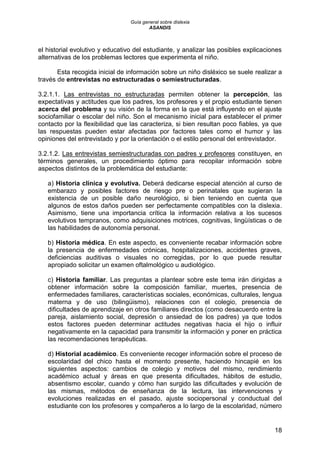 Guía general sobre dislexia
ASANDIS
18
el historial evolutivo y educativo del estudiante, y analizar las posibles explicaciones
alternativas de los problemas lectores que experimenta el niño.
Esta recogida inicial de información sobre un niño disléxico se suele realizar a
través de entrevistas no estructuradas o semiestructuradas.
3.2.1.1. Las entrevistas no estructuradas permiten obtener la percepción, las
expectativas y actitudes que los padres, los profesores y el propio estudiante tienen
acerca del problema y su visión de la forma en la que está influyendo en el ajuste
sociofamiliar o escolar del niño. Son el mecanismo inicial para establecer el primer
contacto por la flexibilidad que las caracteriza, si bien resultan poco fiables, ya que
las respuestas pueden estar afectadas por factores tales como el humor y las
opiniones del entrevistado y por la orientación o el estilo personal del entrevistador.
3.2.1.2. Las entrevistas semiestructuradas con padres y profesores constituyen, en
términos generales, un procedimiento óptimo para recopilar información sobre
aspectos distintos de la problemática del estudiante:
a) Historia clínica y evolutiva. Deberá dedicarse especial atención al curso de
embarazo y posibles factores de riesgo pre o perinatales que sugieran la
existencia de un posible daño neurológico, si bien teniendo en cuenta que
algunos de estos daños pueden ser perfectamente compatibles con la dislexia.
Asimismo, tiene una importancia crítica la información relativa a los sucesos
evolutivos tempranos, como adquisiciones motrices, cognitivas, lingüísticas o de
las habilidades de autonomía personal.
b) Historia médica. En este aspecto, es conveniente recabar información sobre
la presencia de enfermedades crónicas, hospitalizaciones, accidentes graves,
deficiencias auditivas o visuales no corregidas, por lo que puede resultar
apropiado solicitar un examen oftalmológico u audiológico.
c) Historia familiar. Las preguntas a plantear sobre este tema irán dirigidas a
obtener información sobre la composición familiar, muertes, presencia de
enfermedades familiares, características sociales, económicas, culturales, lengua
materna y de uso (bilingüismo), relaciones con el colegio, presencia de
dificultades de aprendizaje en otros familiares directos (como desacuerdo entre la
pareja, aislamiento social, depresión o ansiedad de los padres) ya que todos
estos factores pueden determinar actitudes negativas hacia el hijo o influir
negativamente en la capacidad para transmitir la información y poner en práctica
las recomendaciones terapéuticas.
d) Historial académico. Es conveniente recoger información sobre el proceso de
escolaridad del chico hasta el momento presente, haciendo hincapié en los
siguientes aspectos: cambios de colegio y motivos del mismo, rendimiento
académico actual y áreas en que presenta dificultades, hábitos de estudio,
absentismo escolar, cuando y cómo han surgido las dificultades y evolución de
las mismas, métodos de enseñanza de la lectura, las intervenciones y
evoluciones realizadas en el pasado, ajuste sociopersonal y conductual del
estudiante con los profesores y compañeros a lo largo de la escolaridad, número
 