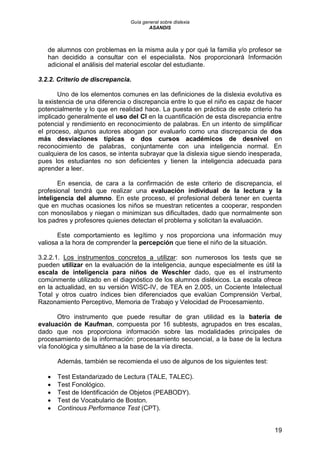 Guía general sobre dislexia
ASANDIS
19
de alumnos con problemas en la misma aula y por qué la familia y/o profesor se
han decidido a consultar con el especialista. Nos proporcionará Información
adicional el análisis del material escolar del estudiante.
3.2.2. Criterio de discrepancia.
Uno de los elementos comunes en las definiciones de la dislexia evolutiva es
la existencia de una diferencia o discrepancia entre lo que el niño es capaz de hacer
potencialmente y lo que en realidad hace. La puesta en práctica de este criterio ha
implicado generalmente el uso del CI en la cuantificación de esta discrepancia entre
potencial y rendimiento en reconocimiento de palabras. En un intento de simplificar
el proceso, algunos autores abogan por evaluarlo como una discrepancia de dos
más desviaciones típicas o dos cursos académicos de desnivel en
reconocimiento de palabras, conjuntamente con una inteligencia normal. En
cualquiera de los casos, se intenta subrayar que la dislexia sigue siendo inesperada,
pues los estudiantes no son deficientes y tienen la inteligencia adecuada para
aprender a leer.
En esencia, de cara a la confirmación de este criterio de discrepancia, el
profesional tendrá que realizar una evaluación individual de la lectura y la
inteligencia del alumno. En este proceso, el profesional deberá tener en cuenta
que en muchas ocasiones los niños se muestran reticentes a cooperar, responden
con monosílabos y niegan o minimizan sus dificultades, dado que normalmente son
los padres y profesores quienes detectan el problema y solicitan la evaluación.
Este comportamiento es legítimo y nos proporciona una información muy
valiosa a la hora de comprender la percepción que tiene el niño de la situación.
3.2.2.1. Los instrumentos concretos a utilizar: son numerosos los tests que se
pueden utilizar en la evaluación de la inteligencia, aunque especialmente es útil la
escala de inteligencia para niños de Weschler dado, que es el instrumento
comúnmente utilizado en el diagnóstico de los alumnos disléxicos. La escala ofrece
en la actualidad, en su versión WISC-IV, de TEA en 2.005, un Cociente Intelectual
Total y otros cuatro índices bien diferenciados que evalúan Comprensión Verbal,
Razonamiento Perceptivo, Memoria de Trabajo y Velocidad de Procesamiento.
Otro instrumento que puede resultar de gran utilidad es la batería de
evaluación de Kaufman, compuesta por 16 subtests, agrupados en tres escalas,
dado que nos proporciona información sobre las modalidades principales de
procesamiento de la información: procesamiento secuencial, a la base de la lectura
vía fonológica y simultáneo a la base de la vía directa.
Además, también se recomienda el uso de algunos de los siguientes test:
 Test Estandarizado de Lectura (TALE, TALEC).
 Test Fonológico.
 Test de Identificación de Objetos (PEABODY).
 Test de Vocabulario de Boston.
 Continous Performance Test (CPT).
 
