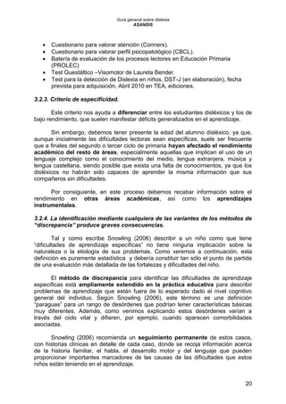 Guía general sobre dislexia
ASANDIS
20
 Cuestionario para valorar atención (Conners).
 Cuestionario para valorar perfil psicopatológico (CBCL).
 Batería de evaluación de los procesos lectores en Educación Primaria
(PROLEC)
 Test Guestáltico –Visomotor de Laureta Bender.
 Test para la detección de Dislexia en niños, DST-J (en elaboración), fecha
prevista para adquisición, Abril 2010 en TEA, ediciones.
3.2.3. Criterio de especificidad.
Este criterio nos ayuda a diferenciar entre los estudiantes disléxicos y los de
bajo rendimiento, que suelen manifestar déficits generalizados en el aprendizaje.
Sin embargo, debemos tener presente la edad del alumno disléxico, ya que,
aunque inicialmente las dificultades lectoras sean específicas, suele ser frecuente
que a finales del segundo o tercer ciclo de primaria hayan afectado el rendimiento
académico del resto de áreas, especialmente aquellas que implican el uso de un
lenguaje complejo como el conocimiento del medio, lengua extranjera, música y
lengua castellana, siendo posible que exista una falta de conocimientos, ya que los
disléxicos no habrán sido capaces de aprender la misma información que sus
compañeros sin dificultades.
Por consiguiente, en este proceso debemos recabar información sobre el
rendimiento en otras áreas académicas, así como los aprendizajes
instrumentales.
3.2.4. La identificación mediante cualquiera de las variantes de los métodos de
“discrepancia” produce graves consecuencias.
Tal y como escribe Snowling (2006) describir a un niño como que tiene
“dificultades de aprendizaje específicas” no tiene ninguna implicación sobre la
naturaleza o la etiología de sus problemas. Como veremos a continuación, esta
definición es puramente estadística y debería constituir tan sólo el punto de partida
de una evaluación más detallada de las fortalezas y dificultades del niño.
El método de discrepancia para identificar las dificultades de aprendizaje
específicas está ampliamente extendido en la práctica educativa para describir
problemas de aprendizaje que están fuera de lo esperado dado el nivel cognitivo
general del individuo. Según Snowling (2006), este término es una definición
“paraguas” para un rango de desórdenes que podrían tener características básicas
muy diferentes. Además, como venimos explicando estos desórdenes varían a
través del ciclo vital y difieren, por ejemplo, cuando aparecen comorbilidades
asociadas.
Snowling (2006) recomienda un seguimiento permanente de estos casos,
con historias clínicas en detalle de cada caso, donde se recoja información acerca
de la historia familiar, el habla, el desarrollo motor y del lenguaje que pueden
proporcionar importantes marcadores de las causas de las dificultades que estos
niños están teniendo en el aprendizaje.
 