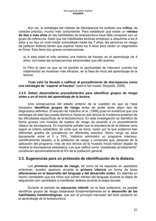 Guía general sobre dislexia
ASANDIS
21
Aún así, la estrategia del método de discrepancia ha recibido una crítica, de
carácter práctico, mucho más contundente. Para establecer que existe un retraso
de dos o más años en las habilidades de lectoescritura hace falta comparar con un
grupo de referencia. Dado que las habilidades lectoras empiezan a adquirirse a los 6
años y no hay un nivel medio consolidado hasta los 7 años, las personas en riesgo
de padecer dislexia tienen que esperar hasta los 9 años para recibir un diagnóstico
en firme. Esto tiene dos graves consecuencias:
a) A esta edad el niño arrastra una historia de fracaso en el aprendizaje de 4
años, con todas las consecuencias emocionales que ello acarrea.
b) Pero lo peor es que se ha perdido la oportunidad de intervenir cuando los
tratamientos se muestran más eficaces, en la fase de inicio del aprendizaje de la
lectura.
Todo esto ha llevado a calificar al procedimiento de discrepancia como
una estrategia de “esperar al fracaso” (wait to fail model; Shaywitz, 2008).
3.2.5. Deben desarrollarse procedimientos para identificar grupos de riesgo
antes o en el inicio del aprendizaje de la lectura.
Una consecuencia del estado anterior de la cuestión es que se hace
necesario identificar grupos de riesgo antes de poder tener algún tipo de
diagnóstico definitivo. El estudio de Vellutino et al. (1996) puso en evidencia que una
estrategia de este tipo puede disminuir hasta en dos tercios la incidencia posterior de
las dificultades específicas de la lectoescritura. En esta investigación se identificó de
forma gruesa una muestra de sujetos de riesgo de acuerdo a un procedimiento
clásico de discrepancia. Es importante señalar que la prevalencia de la dislexia varía
según el criterio estadístico de corte que se tome, razón por la que podemos leer
diferentes grados de prevalencia en diferentes estudios. Dicho rango se sitúa
típicamente entre el 5 y 15%. Vellutino administró un programa intensivo,
científicamente basado, a la población de riesgo y comprobó que, después de la
aplicación del programa, más de dos tercios de la muestra inicial habían dejado de
mostrar la discrepancia estadística. Los que calificó como “resistentes al tratamiento”
constituían aproximadamente el 4% de la población general.
3.3. Sugerencias para un protocolo de identificación de la dislexia.
Los primeros síntomas de riesgo, tal como se ha expuesto en apartados
anteriores, pueden aparecer durante la primera infancia en forma de leves
alteraciones en el desarrollo del lenguaje y del desarrollo motor. Es además un
hecho constatado que los niños que sufren retraso del lenguaje durante la etapa de
adquisición son candidatos a manifestar dislexia durante la etapa escolar.
Durante el periodo de educación infantil, en la fase prelectora, es posible
identificar grupos de riesgo basándose fundamentalmente en el desarrollo de las
habilidades metafonológicas, que son el principal marcador del éxito posterior en
el aprendizaje de la lectoescritura.
 