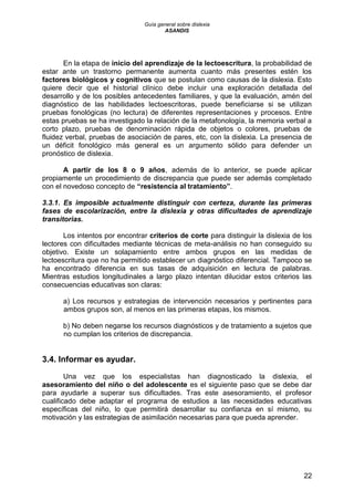 Guía general sobre dislexia
ASANDIS
22
En la etapa de inicio del aprendizaje de la lectoescritura, la probabilidad de
estar ante un trastorno permanente aumenta cuanto más presentes estén los
factores biológicos y cognitivos que se postulan como causas de la dislexia. Esto
quiere decir que el historial clínico debe incluir una exploración detallada del
desarrollo y de los posibles antecedentes familiares, y que la evaluación, amén del
diagnóstico de las habilidades lectoescritoras, puede beneficiarse si se utilizan
pruebas fonológicas (no lectura) de diferentes representaciones y procesos. Entre
estas pruebas se ha investigado la relación de la metafonología, la memoria verbal a
corto plazo, pruebas de denominación rápida de objetos o colores, pruebas de
fluidez verbal, pruebas de asociación de pares, etc, con la dislexia. La presencia de
un déficit fonológico más general es un argumento sólido para defender un
pronóstico de dislexia.
A partir de los 8 o 9 años, además de lo anterior, se puede aplicar
propiamente un procedimiento de discrepancia que puede ser además completado
con el novedoso concepto de “resistencia al tratamiento”.
3.3.1. Es imposible actualmente distinguir con certeza, durante las primeras
fases de escolarización, entre la dislexia y otras dificultades de aprendizaje
transitorias.
Los intentos por encontrar criterios de corte para distinguir la dislexia de los
lectores con dificultades mediante técnicas de meta-análisis no han conseguido su
objetivo. Existe un solapamiento entre ambos grupos en las medidas de
lectoescritura que no ha permitido establecer un diagnóstico diferencial. Tampoco se
ha encontrado diferencia en sus tasas de adquisición en lectura de palabras.
Mientras estudios longitudinales a largo plazo intentan dilucidar estos criterios las
consecuencias educativas son claras:
a) Los recursos y estrategias de intervención necesarios y pertinentes para
ambos grupos son, al menos en las primeras etapas, los mismos.
b) No deben negarse los recursos diagnósticos y de tratamiento a sujetos que
no cumplan los criterios de discrepancia.
3.4. Informar es ayudar.
Una vez que los especialistas han diagnosticado la dislexia, el
asesoramiento del niño o del adolescente es el siguiente paso que se debe dar
para ayudarle a superar sus dificultades. Tras este asesoramiento, el profesor
cualificado debe adaptar el programa de estudios a las necesidades educativas
específicas del niño, lo que permitirá desarrollar su confianza en sí mismo, su
motivación y las estrategias de asimilación necesarias para que pueda aprender.
 
