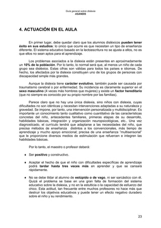 Guía general sobre dislexia
ASANDIS
23
4. ACTUACIÓN EN EL AULA
En primer lugar, debe quedar claro que los alumnos disléxicos pueden tener
éxito en sus estudios: lo único que ocurre es que necesitan un tipo de enseñanza
diferente. El sistema educativo basado en la lectoescritura no se ajusta a ellos, no es
que ellos no sean aptos para el aprendizaje.
Los problemas asociados a la dislexia están presentes en aproximadamente
un 10% de la población. Por lo tanto, lo normal será que, al menos un niño de cada
grupo sea disléxico. Estas cifras son válidas para todos los países e idiomas. De
hecho, los afectados por la dislexia constituyen uno de los grupos de personas con
discapacidad simple más grandes.
Aunque la dislexia tiene carácter evolutivo, también puede ser causada por
traumatismo cerebral o por enfermedad. Su incidencia es claramente superior en el
sexo masculino (4 veces más hombres que mujeres) y existe un factor hereditario
(que no siempre es conocido por su propio nombre por las familias).
Parece claro que no hay una única dislexia, sino niños con dislexia, cuyas
dificultades no son idénticas y necesitan intervenciones adaptadas a su naturaleza y
gravedad. Se impone, por tanto, una intervención personalizada y multidisciplinar. Es
importante un conocimiento tanto cualitativo como cuantitativo de las características
concretas del niño, antecedentes familiares, primeras etapas de su desarrollo,
habilidades básicas, integración y organización neuropsicológicas, etc.. Una vez
diagnosticado, el currículo tendrá que adaptarse a las necesidades del niño, que
precisa métodos de enseñanza distintos a los convencionales, más tiempo de
aprendizaje y mucho apoyo emocional; precisa de una enseñanza ”multisensorial”
que le proporcione diversos medios de estimulación que refuercen e integren las
habilidades básicas.
Por lo tanto, el maestro o profesor deberá:
 Ser positivo y constructivo.
 Aceptar el hecho de que el niño con dificultades específicas de aprendizaje
podrá tardar hasta tres veces más en aprender y que se cansará
rápidamente.
 No se debe tildar al alumno de estúpido o de vago, ni ser sarcástico con él.
Quizá el problema se base en una gran falta de formación del sistema
educativo sobre la dislexia, y no en la estulticia o la capacidad de esfuerzo del
chico. Esta actitud, tan frecuente entre muchos profesores no hace más que
destruir los objetivos educativos y puede tener un efecto negativo duradero
sobre el niño y su rendimiento.
 