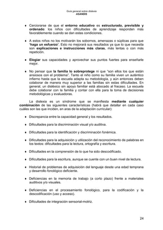Guía general sobre dislexia
ASANDIS
24
 Cerciorarse de que el entorno educativo es estructurado, previsible y
ordenado: los niños con dificultades de aprendizaje responden más
favorablemente cuando se dan estas condiciones.
 A estos niños no los motivarán los sobornos, amenazas o súplicas para que
„haga un esfuerzo‟. Esto no mejorará sus resultados ya que lo que necesita
son explicaciones e instrucciones más claras, más lentas o con más
repetición.
 Elogiar sus capacidades y aprovechar sus puntos fuertes para enseñarle
mejor.
 No pensar que la familia lo sobreprotege ni que “son ellos los que están
ansiosos con el problema”. Tanto el niño como su familia viven un auténtico
infierno hasta que la escuela adapta su metodología, y aún entonces deben
colaborar de manera muy superior a las familias sin estas dificultades. En
general, un disléxico sin apoyo familiar está abocado al fracaso. La escuela
debe colaborar con la familia y contar con ella para la toma de decisiones
metodológicas y evaluadoras.
La dislexia es un síndrome que se manifiesta mediante cualquier
combinación de las siguientes características (habrá que detallar en cada caso
cuáles son las que inciden, en aras de la adaptación curricular):
 Discrepancia entre la capacidad general y los resultados.
 Dificultades para la discriminación visual y/o auditiva.
 Dificultades para la identificación y discriminación fonémica.
 Dificultades para la adquisición y utilización del reconocimiento de palabras en
los textos: dificultades para la lectura, ortografía y escritura.
 Dificultades en la comprensión de lo que ha sido descodificado.
 Dificultades para la escritura, aunque se cuente con un buen nivel de lectura.
 Historial de problemas de adquisición del lenguaje desde una edad temprana
y desarrollo fonológico deficiente.
 Deficiencias en la memoria de trabajo (a corto plazo) frente a materiales
auditivos y/o visuales.
 Deficiencias en el procesamiento fonológico, para la codificación y la
descodificación (uso y acceso).
 Dificultades de integración sensorial-motriz.
 