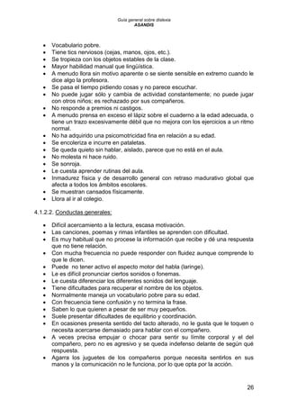 Guía general sobre dislexia
ASANDIS
26
 Vocabulario pobre.
 Tiene tics nerviosos (cejas, manos, ojos, etc.).
 Se tropieza con los objetos estables de la clase.
 Mayor habilidad manual que lingüística.
 A menudo llora sin motivo aparente o se siente sensible en extremo cuando le
dice algo la profesora.
 Se pasa el tiempo pidiendo cosas y no parece escuchar.
 No puede jugar sólo y cambia de actividad constantemente; no puede jugar
con otros niños; es rechazado por sus compañeros.
 No responde a premios ni castigos.
 A menudo prensa en exceso el lápiz sobre el cuaderno a la edad adecuada, o
tiene un trazo excesivamente débil que no mejora con los ejercicios a un ritmo
normal.
 No ha adquirido una psicomotricidad fina en relación a su edad.
 Se encoleriza e incurre en pataletas.
 Se queda quieto sin hablar, aislado, parece que no está en el aula.
 No molesta ni hace ruido.
 Se sonroja.
 Le cuesta aprender rutinas del aula.
 Inmadurez física y de desarrollo general con retraso madurativo global que
afecta a todos los ámbitos escolares.
 Se muestran cansados físicamente.
 Llora al ir al colegio.
4.1.2.2. Conductas generales:
 Difícil acercamiento a la lectura, escasa motivación.
 Las canciones, poemas y rimas infantiles se aprenden con dificultad.
 Es muy habitual que no procese la información que recibe y dé una respuesta
que no tiene relación.
 Con mucha frecuencia no puede responder con fluidez aunque comprende lo
que le dicen.
 Puede no tener activo el aspecto motor del habla (laringe).
 Le es difícil pronunciar ciertos sonidos o fonemas.
 Le cuesta diferenciar los diferentes sonidos del lenguaje.
 Tiene dificultades para recuperar el nombre de los objetos.
 Normalmente maneja un vocabulario pobre para su edad.
 Con frecuencia tiene confusión y no termina la frase.
 Saben lo que quieren a pesar de ser muy pequeños.
 Suele presentar dificultades de equilibrio y coordinación.
 En ocasiones presenta sentido del tacto alterado, no le gusta que le toquen o
necesita acercarse demasiado para hablar con el compañero.
 A veces precisa empujar o chocar para sentir su límite corporal y el del
compañero, pero no es agresivo y se queda indefenso delante de según qué
respuesta.
 Agarra los juguetes de los compañeros porque necesita sentirlos en sus
manos y la comunicación no le funciona, por lo que opta por la acción.
 