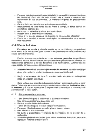 Guía general sobre dislexia
ASANDIS
27
 Presenta bajo tono corporal, o demasiado tono corporal (como agarrotamiento
de músculos). Esta falta de tono correcto no le ayuda a controlar sus
movimientos ni sus lanzamientos. La referencia corpórea es prácticamente
nula.
 Camina de forma desordenada y sin ritmo o sin equilibrio.
 Habitualmente no sabe dónde está su rodilla o su tripa, ni dónde colocar los
prismáticos sobre su ojo.
 A menudo no salta ni se sostiene sobre una pierna.
 Pueden tener el olfato muy desarrollado.
 Tiende a ver bien de lejos pero no de cerca, no ha aprendido a focalizar.
 Puede escuchar ciertos sonidos muy frágiles, pero no escuchar otros sonidos
más frecuentes.
4.1.3. Niños de 5 a 9 años.
Esta etapa es crucial y, si en la anterior se ha percibido algo, es prioritario
estar atento a los indicadores, pues comienza el aprendizaje de la lecto-escritura y
su uso como herramienta.
Pueden empezar a manifestarse, como síntomas generales los problemas
de conducta escolar, las dificultades para procesar las explicaciones del profesor, las
distracciones constantes y la baja tolerancia a las frustraciones. Durante toda su
etapa escolar permanecen dos características.
 Académicamente se encuentra por debajo de la media del resto del grupo
de su edad, estando en disonancia con su capacidad intelectual.
 Según la escala Weschler tiene C.I. medio o medio alto pero, sin embargo no
rinde en relación a su nivel.
Cabe señalar, que además de las características y síntomas descritos, a partir
de los 7 años aproximadamente se registran dos nuevas alarmas: la desatención y
la ansiedad que pueden aparecer en cualquier curso durante toda la primaria y que
permanecerán si no se tratan.
4.1.3.1. Síntomas cognitivos generales:
 Tiene dificultades para el copiado de la pizarra al cuaderno.
 Sólo consigue realizar una tarea cada vez.
 Retiene no más de dos indicaciones.
 Tienen dificultades para recordar o seguir instrucciones.
 Presentan dificultades para aprender y hacer tareas nuevas.
 Baja tolerancia a la frustración.
 No cuida la presentación y limpieza de los trabajos, ni ve el error de la
realización.
 A menudo presenta dificultades para relatar lo que lee, identificar, explicar o
reproducir historias leídas en clase.
 