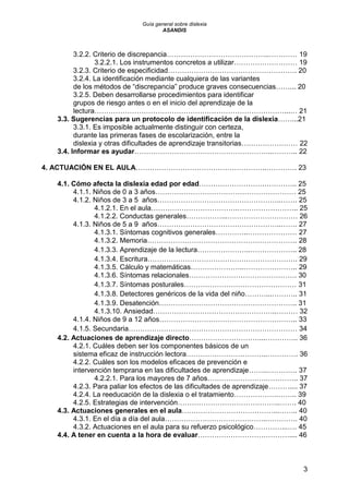 Guía general sobre dislexia
ASANDIS
3
3.2.2. Criterio de discrepancia……………………………………..………… 19
3.2.2.1. Los instrumentos concretos a utilizar……………………… 19
3.2.3. Criterio de especificidad………………………………………………. 20
3.2.4. La identificación mediante cualquiera de las variantes
de los métodos de “discrepancia” produce graves consecuencias……... 20
3.2.5. Deben desarrollarse procedimientos para identificar
grupos de riesgo antes o en el inicio del aprendizaje de la
lectura………………………………………………………………………...… 21
3.3. Sugerencias para un protocolo de identificación de la dislexia……...21
3.3.1. Es imposible actualmente distinguir con certeza,
durante las primeras fases de escolarización, entre la
dislexia y otras dificultades de aprendizaje transitorias…………………… 22
3.4. Informar es ayudar…………………………………………………..……….. 22
4. ACTUACIÓN EN EL AULA………………………………………………..…………. 23
4.1. Cómo afecta la dislexia edad por edad……………………….………….. 25
4.1.1. Niños de 0 a 3 años…………………………………………………… 25
4.1.2. Niños de 3 a 5 años……………………………………………..……. 25
4.1.2.1. En el aula……………………………….…………………….. 25
4.1.2.2. Conductas generales……………...………………………… 26
4.1.3. Niños de 5 a 9 años……………………………………………..……. 27
4.1.3.1. Síntomas cognitivos generales…………..………………… 27
4.1.3.2. Memoria………………………………………………………. 28
4.1.3.3. Aprendizaje de la lectura…………………..……………….. 28
4.1.3.4. Escritura………………………………………………………. 29
4.1.3.5. Cálculo y matemáticas…………………..………………….. 29
4.1.3.6. Síntomas relacionales………………………………………. 30
4.1.3.7. Síntomas posturales………………………………………… 31
4.1.3.8. Detectores genéricos de la vida del niño………...……….. 31
4.1.3.9. Desatención………………………………………………….. 31
4.1.3.10. Ansiedad……………………………………………..……… 32
4.1.4. Niños de 9 a 12 años………………………………………………….. 33
4.1.5. Secundaria……………………………………………………………… 34
4.2. Actuaciones de aprendizaje directo…………………………...………….. 36
4.2.1. Cuáles deben ser los componentes básicos de un
sistema eficaz de instrucción lectora……………………………..…………. 36
4.2.2. Cuáles son los modelos eficaces de prevención e
intervención temprana en las dificultades de aprendizaje……..…………. 37
4.2.2.1. Para los mayores de 7 años…………………….………….. 37
4.2.3. Para paliar los efectos de las dificultades de aprendizaje……….... 37
4.2.4. La reeducación de la dislexia o el tratamiento……………….…….. 39
4.2.5. Estrategias de intervención……………………………………..……. 40
4.3. Actuaciones generales en el aula…………………………………...…….. 40
4.3.1. En el día a día del aula……………………………………..…………. 40
4.3.2. Actuaciones en el aula para su refuerzo psicológico…………...…. 45
4.4. A tener en cuenta a la hora de evaluar………………………………….... 46
 
