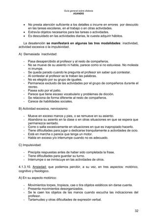 Guía general sobre dislexia
ASANDIS
32
 No presta atención suficiente a los detalles o incurre en errores por descuido
en las tareas escolares, en el trabajo o en otras actividades.
 Extravía objetos necesarios para las tareas o actividades.
 Es descuidado en las actividades diarias, le cuesta adquirir hábitos.
La desatención se manifestará en algunas las tres modalidades: inactividad,
actividad excesiva o la impulsividad.
A) Demasiada inactividad:
- Pasa desapercibido al profesor y al resto de compañeros.
- No se mueve de su asiento ni habla, parece como si no estuviese. No molesta
ni irrumpe.
- Se queda parado cuando le pregunta el profesor sin saber qué contestar.
- Al contestar al profesor se le traban las palabras.
- No es elegido por su grupo de iguales.
- Permanece excluido de las actividades por el grupo de compañeros durante el
recreo.
- Pasea solo por el patio.
- Parece que tiene escaso vocabulario y problemas de dicción.
- Se relaciona de forma diferente al resto de compañeros.
- Carece de habilidades sociales.
B) Actividad excesiva, nerviosismo:
- Mueve en exceso manos y pies, o se remueve en su asiento.
- Abandona su asiento en la clase o en otras situaciones en que se espera que
permanezca sentado.
- Corre o salta excesivamente en situaciones en que es inapropiado hacerlo.
- Tiene dificultades para jugar o dedicarse tranquilamente a actividades de ocio.
- Está en marcha o parece que tenga un motor.
- Habla en exceso y/o interrumpe cuando no es adecuado.
C) Impulsividad:
- Precipita respuestas antes de haber sido completada la frase.
- Tiene dificultades para guardar su turno.
- Interrumpe o se inmiscuye en las actividades de otros.
4.1.3.10. Ansiedad: que podemos percibir, a su vez, en tres aspectos: motórico,
cognitivo y fisiológico.
A) En su aspecto motórico:
- Movimientos torpes, tropieza, cae o tira objetos estáticos sin darse cuenta.
- Presenta movimientos desorganizados.
- Se le caen los objetos de las manos cuando escucha las indicaciones del
profesor.
- Tartamudeo y otras dificultades de expresión verbal.
 