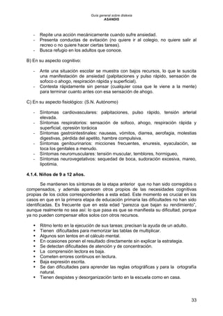 Guía general sobre dislexia
ASANDIS
33
- Repite una acción mecánicamente cuando sufre ansiedad.
- Presenta conductas de evitación (no quiere ir al colegio, no quiere salir al
recreo o no quiere hacer ciertas tareas).
- Busca refugio en los adultos que conoce.
B) En su aspecto cognitivo:
- Ante una situación escolar se muestra con bajos recursos, lo que le suscita
una manifestación de ansiedad (palpitaciones y pulso rápido, sensación de
sofoco o ahogo, respiración rápida y superficial).
- Contesta rápidamente sin pensar (cualquier cosa que le viene a la mente)
para terminar cuanto antes con esa sensación de ahogo.
C) En su aspecto fisiológico: (S.N. Autónomo)
- Síntomas cardiovasculares: palpitaciones, pulso rápido, tensión arterial
elevada.
- Síntomas respiratorios: sensación de sofoco, ahogo, respiración rápida y
superficial, opresión torácica
- Síntomas gastrointestinales: nauseas, vómitos, diarrea, aerofagia, molestias
digestivas, pérdida del apetito, hambre compulsiva.
- Síntomas genitourinarios: micciones frecuentes, enuresis, eyaculación, se
toca los genitales a menudo.
- Síntomas neuromusculares: tensión muscular, temblores, hormigueo,
- Síntomas neurovegetativos: sequedad de boca, sudoración excesiva, mareo,
lipotimia.
4.1.4. Niños de 9 a 12 años.
Se mantienen los síntomas de la etapa anterior que no han sido corregidos o
compensados, y además aparecen otros propios de las necesidades cognitivas
propias de los ciclos correspondientes a esta edad. Este momento es crucial en los
casos en que en la primera etapa de educación primaria las dificultades no han sido
identificadas. Es frecuente que en esta edad “parezca que bajan su rendimiento”,
aunque realmente no sea así: lo que pasa es que se manifiesta su dificultad, porque
ya no pueden compensar ellos solos con otros recursos.
 Ritmo lento en la ejecución de sus tareas; precisan la ayuda de un adulto.
 Tienen dificultades para memorizar las tablas de multiplicar.
 Algunos son lentos en el cálculo mental.
 En ocasiones ponen el resultado directamente sin explicar la estrategia.
 Se detectan dificultades de atención y de concentración.
 La comprensión lectora es baja.
 Cometen errores continuos en lectura.
 Baja expresión escrita.
 Se dan dificultades para aprender las reglas ortográficas y para la ortografía
natural.
 Tienen despistes y desorganización tanto en la escuela como en casa.
 