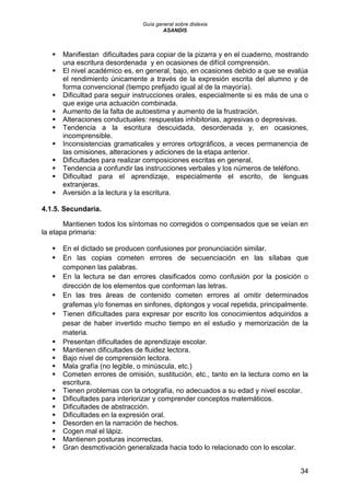 Guía general sobre dislexia
ASANDIS
34
 Manifiestan dificultades para copiar de la pizarra y en el cuaderno, mostrando
una escritura desordenada y en ocasiones de difícil comprensión.
 El nivel académico es, en general, bajo, en ocasiones debido a que se evalúa
el rendimiento únicamente a través de la expresión escrita del alumno y de
forma convencional (tiempo prefijado igual al de la mayoría).
 Dificultad para seguir instrucciones orales, especialmente si es más de una o
que exige una actuación combinada.
 Aumento de la falta de autoestima y aumento de la frustración.
 Alteraciones conductuales: respuestas inhibitorias, agresivas o depresivas.
 Tendencia a la escritura descuidada, desordenada y, en ocasiones,
incomprensible.
 Inconsistencias gramaticales y errores ortográficos, a veces permanencia de
las omisiones, alteraciones y adiciones de la etapa anterior.
 Dificultades para realizar composiciones escritas en general.
 Tendencia a confundir las instrucciones verbales y los números de teléfono.
 Dificultad para el aprendizaje, especialmente el escrito, de lenguas
extranjeras.
 Aversión a la lectura y la escritura.
4.1.5. Secundaria.
Mantienen todos los síntomas no corregidos o compensados que se veían en
la etapa primaria:
 En el dictado se producen confusiones por pronunciación similar.
 En las copias cometen errores de secuenciación en las sílabas que
componen las palabras.
 En la lectura se dan errores clasificados como confusión por la posición o
dirección de los elementos que conforman las letras.
 En las tres áreas de contenido cometen errores al omitir determinados
grafemas y/o fonemas en sinfones, diptongos y vocal repetida, principalmente.
 Tienen dificultades para expresar por escrito los conocimientos adquiridos a
pesar de haber invertido mucho tiempo en el estudio y memorización de la
materia.
 Presentan dificultades de aprendizaje escolar.
 Mantienen dificultades de fluidez lectora.
 Bajo nivel de comprensión lectora.
 Mala grafía (no legible, o minúscula, etc.)
 Cometen errores de omisión, sustitución, etc., tanto en la lectura como en la
escritura.
 Tienen problemas con la ortografía, no adecuados a su edad y nivel escolar.
 Dificultades para interiorizar y comprender conceptos matemáticos.
 Dificultades de abstracción.
 Dificultades en la expresión oral.
 Desorden en la narración de hechos.
 Cogen mal el lápiz.
 Mantienen posturas incorrectas.
 Gran desmotivación generalizada hacia todo lo relacionado con lo escolar.
 
