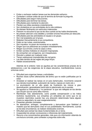 Guía general sobre dislexia
ASANDIS
35
 Evitan o rechazan realizar tareas que les demanden esfuerzo.
 Contestan o actúan antes de que se termine de formular la pregunta.
 Dificultades para seguir instrucciones.
 Dificultades para terminar las tareas.
 Dificultades para mantener la atención.
 Pierden sus útiles escolares cnstantemente.
 Son olvidadizos en sus actividades de la vida cotidiana.
 Se distraen fácilmente con estímulos irrelevantes.
 Parecen no escuchar lo que se les dice cuando se les habla directamente.
 No prestan atención a los detalles y cometen errores frecuentes por descuido.
 Dificultades para las actividades en equipo o en grupo.
 Son mal aceptados por el grupo.
 Molestan frecuentemente a sus compañeros.
 Están en las nubes, ensimismados.
 Son inquietos: no paran de moverse en su asiento.
 Exigen que sus peticiones se cumplan inmediatamente.
 Niegan sus errores y echa la culpa a otros.
 Emiten sonidos molestos en situación inapropiada.
 Se comportan con arrogancia, son irrespetuosos.
 Discuten y pelean por cualquier cosa.
 Tienen explosiones impredecibles de mal genio.
 Les falta sentido de las reglas del juego limpio.
 Hablan excesivamente.
Además de lo anterior, todo se agudiza por las características propias de la
adolescencia y por las exigencias de la etapa educativa, manifestándose nuevos
síntomas como:
 Dificultad para organizar tareas y actividades.
 Muchas veces sufren alteraciones del ánimo que no están justificadas por la
edad.
 Ansiedad al realizar las tareas en el aula (tartamudeo, movimiento corporal
que denota incomodidad, sudoración de manos, rojeces en rostro etc.).
 La acumulación de un alto grado de frustración les induce a gran
desmotivación, generalizada hacia todo lo relacionado con lo escolar.
 Se agudiza su intolerancia y “no perdonan” lo que ven reflejado en los demás
que intuyen que es como ellos mismos.
 Manifiestan más abiertamente, como posible compensación a los tratos
recibidos injustamente, sus simpatías y/o antipatías así como que no se
muestran reprimidos cuando hay una atracción determinada hacia alguien
(crece su seguridad y la usan exageradamente).
 Presentan grandes contrastes.
 Se abandonan, entregan, completamente y demuestran gran fidelidad al
maestro que les demuestra creer en sus posibilidades. Normalmente, cuando
se da esta circunstancia, se realizan destacados avances.
 Dificultad para extraer las ideas fundamentales de un tema.
 Incapacidad de extraer conclusiones o inferencias del material leído.
 Recurre a los conocimientos generales, más que a la información obtenida de
una lectura concreta, para contestar a preguntas sobre ella.
 