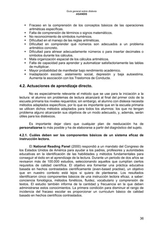Guía general sobre dislexia
ASANDIS
36
 Fracaso en la comprensión de los conceptos básicos de las operaciones
aritméticas específicas.
 Falta de comprensión de términos o signos matemáticos.
 No reconocimiento de símbolos numéricos.
 Dificultad en el manejo de las reglas aritméticas.
 Dificultad en comprender qué números son adecuados a un problema
aritmético concreto.
 Dificultad para alinear adecuadamente números o para insertar decimales o
símbolos durante los cálculos.
 Mala organización espacial de los cálculos aritméticos.
 Falta de capacidad para aprender y automatizar satisfactoriamente las tablas
de multiplicar.
 Mayor probabilidad de manifestar bajo rendimiento académico.
 Inadaptación escolar, aislamiento social, depresión y baja autoestima.
Aumenta la asociación con los Trastornos de Conducta.
4.2. Actuaciones de aprendizaje directo.
No es especialmente relevante el método que se use para la iniciación a la
lectura: el alumno sin problemas de lectura alcanzará al final del primer ciclo de la
escuela primaria los niveles requeridos; sin embargo, el alumno con dislexia necesita
métodos adaptados específicos, por lo que es importante que en la escuela primaria
se utilicen dichos métodos adaptados para todos los alumnos: los que no tengan
problema alguno alcanzarán sus objetivos de un modo adecuado, y, además, serán
útiles para los disléxicos.
Es importante dejar claro que cualquier plan de reeducación ha de
personalizarse lo más posible y ha de elaborarse a partir del diagnóstico del sujeto.
4.2.1. Cuáles deben ser los componentes básicos de un sistema eficaz de
instrucción lectora.
El National Reading Panel (2000) respondió a un mandato del Congreso de
los Estados Unidos de América para ayudar a los padres, profesores y autoridades
educativas en la identificación de las habilidades y métodos fundamentales para
conseguir el éxito en el aprendizaje de la lectura. Durante un periodo de dos años se
revisaron más de 100.000 estudios, seleccionando aquellos que cumplían ciertos
requisitos de calidad científica. El objetivo era fomentar una práctica educativa
basada en hechos contrastados científicamente (even-based practise), un objetivo
que en nuestro contexto está lejos si quiera de plantearse. Los resultados
identificaron cinco componentes básicos de una instrucción lectora eficaz, a saber:
conciencia fonológica, métodos fonéticos, fluidez, vocabulario y comprensión de
textos. El estudio también informa de la cantidad y frecuencia en la que deben
administrarse estos conocimientos. La primera condición para disminuir el rango de
incidencia del fracaso escolar es proporcionar un curriculum básico de calidad
basado en hechos científicos contrastados.
 