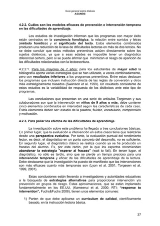 Guía general sobre dislexia
ASANDIS
37
4.2.2. Cuáles son los modelos eficaces de prevención e intervención temprana
en las dificultades de aprendizaje.
Los estudios de investigación informan que los programas con mayor éxito
están centrados en la conciencia fonológica, la relación entre sonidos y letras
(método fonético) y el significado del texto. Estos elementos combinados
producen una reducción de la tasa de dificultades lectoras en más de dos tercios. No
se debe concluir que estos métodos preventivos actúen directamente sobre los
sujetos disléxicos, ya que a esas edades es imposible tener un diagnóstico
diferencial certero, pero sí se puede afirmar que minimizan el riesgo de aparición de
las dificultades relacionadas con la lectoescritura.
4.2.2.1. Para los mayores de 7 años: para los estudiantes de mayor edad la
bibliografía aporta varias estrategias que se han utilizado, a veces combinadamente,
pero con resultados inferiores a los programas preventivos. Entre estas destacan
los programas que incluyen instrucción directa de las reglas de conversión y otros
más estratégicamente basados (Swanson et al. 1999). Un resultado consistente de
estos estudios es la variabilidad de respuesta de los disléxicos ante este tipo de
programas.
Las conclusiones que presentan en una serie de artículos Torgersen y sus
colaboradores son que la intervención en niños de 9 años o más, debe contener
cinco elementos combinados en intensidad según las características de cada caso.
Estos elementos deben ser: estudio de la palabra, fluidez, vocabulario, comprensión
y motivación.
4.2.3. Para paliar los efectos de las dificultades de aprendizaje.
La investigación sobre este problema ha llegado a tres conclusiones básicas.
En primer lugar, que la evaluación e intervención en estos casos tiene que realizarse
desde una perspectiva evolutiva. Por tanto, la evaluación puntual del rendimiento
lector, es decir, el diagnóstico en un punto concreto del desarrollo, no es suficiente.
En segundo lugar, el diagnóstico clásico se realiza cuando ya se ha producido un
fracaso del alumno. Es, por esta razón, por la que los expertos recomiendan
abandonar la estrategia "esperar al fracaso" (wait to fail). En tercer lugar, el
diagnóstico, no sólo es tardío, sino que se pierde un tiempo precioso para una
intervención temprana y eficaz de las dificultades de aprendizaje de la lectura.
Debe destacarse que la investigación ha puesto de manifiesto que las intervenciones
son más eficaces cuanto más tempranas son (Lyon et al. 2001; Torgesen et al.
1999, 2001).
Estas conclusiones están llevando a investigadores y autoridades educativas
a la búsqueda de estrategias alternativas para proporcionar intervención y/o
prevención en grupos de riesgo. Estas aproximaciones, que se están implantado
fundamentalmente en los EE.UU, (Kameenui et al. 2000; RTI; “response to
intervention”, Fuchs&Fuchs 2006), tienen unos elementos comunes:
1) Parten de que debe aplicarse un curriculum de calidad, científicamente
basado, en la instrucción lectora básica.
 