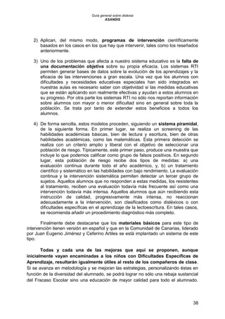 Guía general sobre dislexia
ASANDIS
38
2) Aplican, del mismo modo, programas de intervención científicamente
basados en los casos en los que hay que intervenir, tales como los reseñados
anteriormente.
3) Uno de los problemas que afecta a nuestro sistema educativo es la falta de
una documentación objetiva sobre su propia eficacia. Los sistemas RTI
permiten generar bases de datos sobre la evolución de los aprendizajes y la
eficacia de las intervenciones a gran escala. Una vez que los alumnos con
dificultades y necesidades educativas especiales han sido integrados en
nuestras aulas es necesario saber con objetividad si las medidas educativas
que se están aplicando son realmente efectivas y ayudan a estos alumnos en
su progreso. Por otra parte los sistemas RTI no sólo nos reportan información
sobre alumnos con mayor o menor dificultad sino en general sobre toda la
población. Se trata por tanto de extender estos beneficios a todos los
alumnos.
4) De forma sencilla, estos modelos proceden, siguiendo un sistema piramidal,
de la siguiente forma. En primer lugar, se realiza un screening de las
habilidades académicas básicas, bien de lectura y escritura, bien de otras
habilidades académicas, como las matemáticas. Esta primera detección se
realiza con un criterio amplio y liberal con el objetivo de seleccionar una
población de riesgo. Típicamente, este primer paso, produce una muestra que
incluye lo que podemos calificar como grupo de falsos positivos. En segundo
lugar, esta población de riesgo recibe dos tipos de medidas: a) una
evaluación continua durante todo el año académico, y, b) un tratamiento
científico y sistemático en las habilidades con bajo rendimiento. La evaluación
continua y la intervención sistemática permiten detectar un tercer grupo de
sujetos. Aquellos alumnos que no responden a estas medidas, los resistentes
al tratamiento, reciben una evaluación todavía más frecuente así como una
intervención todavía más intensa. Aquellos alumnos que aún recibiendo esta
instrucción de calidad, progresivamente más intensa, no reaccionan
adecuadamente a la intervención, son clasificados como disléxicos o con
dificultades específicas en el aprendizaje de la lectoescritura. En tales casos,
se recomienda añadir un procedimiento diagnóstico más completo.
Finalmente debe destacarse que los materiales básicos para este tipo de
intervención tienen versión en español y que en la Comunidad de Canarias, liderado
por Juan Eugenio Jiménez y Ceferino Artiles se está implantado un sistema de este
tipo.
Todas y cada una de las mejoras que aquí se proponen, aunque
inicialmente vayan encaminadas a los niños con Dificultades Específicas de
Aprendizaje, resultarán igualmente útiles al resto de los compañeros de clase.
Si se avanza en metodología y se mejoran las estrategias, personalizando éstas en
función de la diversidad del alumnado, se podrá lograr no sólo una rebaja sustancial
del Fracaso Escolar sino una educación de mayor calidad para todo el alumnado.
 