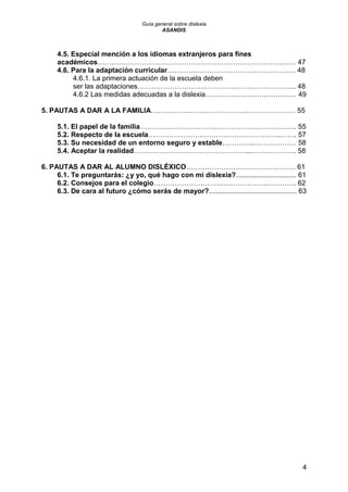 Guía general sobre dislexia
ASANDIS
4
4.5. Especial mención a los idiomas extranjeros para fines
académicos…………………………………………………………………….…… 47
4.6. Para la adaptación curricular………………………………………………. 48
4.6.1. La primera actuación de la escuela deben
ser las adaptaciones………………………………………………………….. 48
4.6.2 Las medidas adecuadas a la dislexia………………………………… 49
5. PAUTAS A DAR A LA FAMILIA……………..……………………………………… 55
5.1. El papel de la familia…………………………………………………………. 55
5.2. Respecto de la escuela…………………………….…………………..……. 57
5.3. Su necesidad de un entorno seguro y estable…………..……………… 58
5.4. Aceptar la realidad…………………………………………...………………. 58
6. PAUTAS A DAR AL ALUMNO DISLÉXICO……………………….………………. 61
6.1. Te preguntarás: ¿y yo, qué hago con mi dislexia?............................... 61
6.2. Consejos para el colegio……………………………………………………. 62
6.3. De cara al futuro ¿cómo serás de mayor?............................................. 63
 