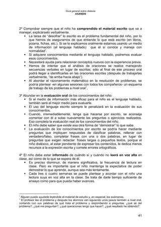Guía general sobre dislexia
ASANDIS
41
2º Comprobar siempre que el niño ha comprendido el material escrito que va a
manejar; explicárselo verbalmente.
 La tarea de “descifrar” lo escrito es el problema fundamental del niño, por lo
que hemos de asegurarnos de que entiende lo que está escrito (en libros,
pizarra, fichas, etc.). Si se lo explicamos oralmente estamos usando un medio
de información (el lenguaje hablado) que él sí conoce y maneja con
normalidad2
.
 Si adquiere conocimientos mediante el lenguaje hablado, podremos evaluar
esos conocimientos.
 Necesitará ayuda para relacionar conceptos nuevos con la experiencia previa.
 Hemos de intentar que el análisis de oraciones se realice manejando
secuencias verbales en lugar de escritas; sólo al final de ese proceso oral
podrá llegar a identificarlas en las oraciones escritas (después de trabajarlas
verbalmente, “de arriba hacia abajo”).
 Al abordar el razonamiento matemático en la resolución de problemas, se
podría plantear -en algunas sesiones con todos los compañeros- un esquema
de trabajo de los problemas a nivel oral3
,
3º Abundar en la evaluación oral de los conocimientos del niño:
 Si el medio de información más eficaz para el niño es el lenguaje hablado,
también será el mejor medio para evaluarle.
 El uso del lenguaje escrito siempre le penalizará en la evaluación de sus
conocimientos.
 Cuando, irremediablemente, tenga que hacerse por escrito, se aconseja
comentar con él a solas nuevamente las preguntas o ejercicios realizados.
Eso completa la evaluación real de los conocimientos del niño.
 El niño debe saber que existe esa otra forma de “demostrar” lo que sabe.
 La evaluación de los conocimientos por escrito se podría hacer mediante
preguntas que impliquen respuestas de clasificar palabras, rellenar con
verdadero/falso, completar frases con una o dos palabras, en lugar de
preguntas que exigen redactar frases largas o pequeños textos, porque el
niño disléxico, al estar pendiente de expresar los contenidos, le dedica menos
recursos a la expresión escrita y comete errores ortográficos.
4º El niño debe estar informado de cuándo sí y cuándo no leerá en voz alta en
clase, así como de lo que se espera de él.
 Es preciso disminuir, de manera significativa, la frecuencia de lectura en
clase. Pero es importante que el niño mantenga la expectativa de poder
demostrar lo que aprende, aunque sea más lentamente.
 Cada tres o cuatro semanas se puede plantear y acordar con el niño una
lectura suya en voz alta en la clase. Se trata de darle tiempo suficiente de
ensayo como para que pueda haber avances.
2
Alguien puede ayudarle leyéndole el material de estudio y, en especial, los exámenes.
3
El profesor lee el problema y después los alumnos van siguiendo unos pasos también a nivel oral,
contando con sus palabras de qué trata el problema y respondiendo a preguntas: ¿qué sé del
problema?, ¿qué me preguntan?, ¿qué operaciones tengo que hacer?, ¿qué resultado he obtenido?
 