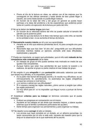 Guía general sobre dislexia
ASANDIS
42
 Previo al día de la lectura en clase, se valoran con él las mejoras que ha
conseguido en las últimas semanas y hasta dónde de bien puede llegar a
hacerlo, así como hasta donde no puede llegar todavía.
 En función de la edad del niño y del grupo en general se puede hacer
partícipe a la clase del problema y de las expectativas que podemos poner
todos en cuanto a la ejecución de la lectura por parte del niño.
5º No se le deben dar textos largos para leer.
 En función de la velocidad lectora del niño se puede calcular el tamaño del
párrafo que le podemos pedir.
 Se trata de que esa lectura no le lleve más tiempo que a otro niño; se recorta
en la cantidad a leer, no se aumenta el tiempo de lectura.
6º Demostrarle nuestro interés por él y por sus aprendizajes.
 Hacerle ver al niño que estamos pendientes de él, no para corregirle sino para
ayudarle.
 Recordarle algo que hizo bien “el otro día”, preguntarle por sus dificultades
concretas mientras realiza un ejercicio, animarle ante esas dificultades,
explicárselas y apoyarle.
7º Puede ser importante, en según qué actividades, que el niño esté rodeado de los
compañeros más competentes de la clase,
 En trabajos de grupo el niño puede sentirse más motivado en medio de sus
iguales más competentes.
 Aunque habría que estar muy pendientes de que tuviera la ocasión y la
realizara, de aportar al grupo su parte creativa en ese trabajo de grupo.
8º No exigirle ni una ortografía ni una puntuación adecuada; sabemos que esas
son tareas muy difíciles, si no imposibles, para él.
 Es la parte más formal del lenguaje escrito y le resulta muy dificultoso: es así
intrínsecamente. Él, sencillamente, no automatiza las reglas ortográficas
aunque las conozca a nivel teórico.
 ¿Le vamos a valorar por sus dificultades?
 Si ni siquiera maneja las reglas naturales ¿cómo vamos a exigirle que utilice
las reglas arbitrarias?
 Es muy difícil para él –si no imposible- que llegue nunca a puntuar de forma
correcta.
9º Establecer criterios para su trabajo en términos concretos que él pueda
entender.
 Evaluar sus progresos en comparación con él mismo.
 Ayudarle en los trabajos en las áreas que necesita mejorar, o tolerar ayudas
externas (que la familia o profesores particulares les ayuden).
 Darle tiempo para organizar sus pensamientos y para organizar su trabajo.
10º No dejarle nunca corregir él sólo un dictado.
 Los errores que haya cometido en un dictado, en un altísimo porcentaje, no
serán reconocidos por el niño si está solo; necesita del maestro para que le
dirija en la observación de lo que realmente allí ha escrito.
 