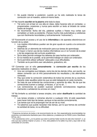 Guía general sobre dislexia
ASANDIS
43
 Se puede intentar a posteriori, cuando ya ha sido realizada la tarea de
corrección con el maestro, sobre el mismo texto.
11º No hacerle escribir en la pizarra ante toda la clase.
 Tal como con el leer en voz alta en clase, debe hacerse sólo en contadas –y
programadas- ocasiones y nunca para escribir un texto al dictado de varias
frases de longitud.
 Se recomienda: fecha del día, palabras sueltas o frases muy cortas que
completan un texto ya existente. (Tareas mucho más automáticas y cotidianas
que son fácilmente recordables y suficientemente “motivantes”).
12º Favorecerle el acceso y el uso de la informática o de aparatos electrónicos en
función de su edad.
 Los medios informáticos pueden ser de gran ayuda en cuanto a la corrección
ortográfica.
 Además de un elemento de motivación para sus tareas de aprendizaje.
 El mayor o menor uso de los medios informáticos va a ir en función de la edad
y de las exigencias del currículo académico.
 Se le debe permitir entregar los deberes de casa hechos por ordenador.
 En la medida de lo posible, se le permitirá trabajar en clase con ordenador.
 Se le permitirá utilizar software4
adecuado a sus dificultades.
 También se le permitirá usar calculadora, grabadora, etc.
13º Comentar con el niño personalmente la corrección por escrito de los
ejercicios realizados en clase.
 Una vez corregidos sus trabajos, como los de los demás niños, por escrito, se
deben comentar con el niño personalmente los resultados y las alternativas
correctas.
 Hay que evitar la corrección sistemática de todos los errores de su escritura.
Hacerle notar aquéllos sobre los que se está trabajando en cada momento.
 Se trata de que entienda las correcciones y aprenda de ellas. No de que las
correcciones suenen a castigo, a fracaso, a “yo no sé…”.
 Las correcciones se pueden suavizar evitando connotaciones negativas
(tachando o señalando los errores sin más)5
.
14º No limitarle su actividad a tareas simples, sino saber dosificarle la cantidad de
trabajo.
 Las tareas simples y rutinarias aburren a cualquier niño: él está capacitado
para hacer todo tipo de tareas, aunque no las escriba correctamente.
 Las tareas que se le propongan han de ser de su nivel.
 Ya sabemos que puede necesitar más tiempo, por lo que hemos de controlar
la cantidad de tarea, no su dificultad.
4
Programas de lectura de textos o de reconocimiento de voz. Son especialmente recomendables los
productos concretamente diseñados para niños disléxicos y avalados por la FEDIS (como ClaroRead,
DiTres, etc.)
5
Con expresiones como: ¿no te parece que esto lo podrías haber escrito de esta otra manera?, o: yo
creo que aquí podrías mejorar un poco, o: mira, esta palabra te ha salido muy bien y aquí sólo te has
confundido en una letra.
 