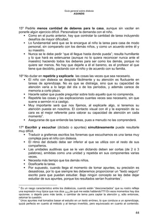 Guía general sobre dislexia
ASANDIS
44
15º Pedirle menos cantidad de deberes para la casa, aunque sin vacilar en
ponerle algún ejercicio difícil. Personalizar la demanda con el niño.
 Como en el punto anterior, hay que controlar la cantidad de tarea incluyendo
desafíos de mayor dificultad.
 Lo fundamental será que se le encargue al niño la tarea para casa de modo
personal, sin compararlo con los demás niños, y como un acuerdo entre él y
su maestro.
 Nunca se le debe pedir “que él llegue hasta donde pueda”; resulta humillante
y lo que hará es extenuarse (aunque no lo quiera reconocer nunca ante el
maestro) haciendo todos los deberes para ser como los demás, porque no
quiere ser menos. No hay que dejarle a él el baremo, es el profesor el que
tiene que decidirlo, pactando con el niño y de acuerdo con su familia.
16º No dudar en repetirle y explicarle las cosas las veces que sea necesario.
 El niño con dislexia se despista fácilmente y su atención es fluctuante en
tareas de aprendizaje. No es que se distraiga, sino que su capacidad de
atención varía a lo largo del día o de los períodos, y además carece de
memoria a corto plazo.
 Hacerle saber que puede preguntar sobre todo aquello que no comprenda.
 Repetirle las cosas y las explicaciones cuantas veces sea necesario, sin que
suene a sermón ni a castigo.
 Muy importante será que nos fijemos, al explicarle algo, si tenemos su
atención puesta en nosotros. El contacto visual con él y la expresión de su
cara es el mejor referente para valorar su capacidad de atención en cada
momento6
.
 Asegurarse de que entiende las tareas, pues a menudo no las comprenderá.
17º Escribir y escuchar (dictado o apuntes) simultáneamente puede resultarle
muy difícil.
 Traducir a grafemas escritos los fonemas que escuchamos es una tarea muy
compleja para el niño con dislexia.
 El ritmo del dictado debe ser inferior al que se utiliza con el resto de sus
compañeros.
 Las unidades auditivas que se le van dictando deben ser cortas (de 2 ó 3
palabras), emitidas como una unidad y repetida en sus componentes varias
veces.
 Necesita más tiempo que los demás niños.
 Dosificarle la tarea.
 Por supuesto, cuando llega el momento de tomar apuntes, su precisión es
desastrosa, por lo que siempre les deberemos proporcionar un “texto seguro”
escrito para que puedan estudiar. Bajo ningún concepto se les debe dejar
estudiar de sus apuntes, porque los resultados serían frustrantes7
.
6
Es un rasgo característico entre los disléxicos, cuando están “desconectados” que su rostro refleje
una expresión muy típica que nos dice ¡¡¿¿de qué me estás hablando??!! En esos momentos hay dos
opciones: o dejarlo para más tarde, o cambiar de tema para captar la atención y, sólo entonces,
retomar la cuestión.
7
Unos apuntes mal tomados basan el estudio en un texto erróneo, lo que conduce a un aprendizaje,
quizá perfecto en cuanto al método y al tiempo invertido, pero equivocado en cuanto al contenido.
 