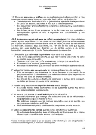 Guía general sobre dislexia
ASANDIS
45
18º El uso de esquemas y gráficos en las explicaciones de clase permiten al niño
una mejor comprensión y favorecen una mejor funcionalidad de la atención.
 Todo lo que sea mostrarle al niño la globalidad de algo le facilita la posibilidad
de ubicar los detalles, las partes. Y más aún si se los mostramos.
 Los esquemas y gráficos facilitan la comprensión del conjunto y esa ubicación
de los detalles.
 Los índices de sus libros, esquemas de las lecciones con sus apartados y
sub-apartados ayudan al niño a organizar sus conocimientos y sus
aprendizajes.
4.3.2. Actuaciones en el aula para su refuerzo psicológico: los niños disléxicos
suelen agravar su problema con las consecuencias psicológicas que se les producen
por la propia situación que viven en el día a día; de hecho, muchos de ellos derivan
en depresión, ansiedad, baja autoestima, etc. Por ello, se les tiene que ayudar,
además, con unas pautas que deberían ser de sentido común, o de simple
humanidad, para cualquier docente. Serían algunas de las siguientes:
1º Demostrarle que se conoce su problema y que se le va a ayudar.
 Esto motiva especialmente al niño, ya que nos ve como una ayuda, no como
un castigo o una corrección.
 Tenemos que lograr que confíe en nosotros y no tenga que esconderse.
 Él tiene muchos “motivos” para mentir y evitar.
 Nosotros nos tendremos que preocupar de tener información sobre la dislexia.
2º Valorar los trabajos por su contenido, sin considerar los errores de escritura.
 Este es un aspecto muy importante de cara a favorecer el crecimiento de su
propia autoestima. El niño necesita que se le valore lo que tiene de positivo su
trabajo y no tanto los errores cometidos.
 Los errores de escritura son totalmente esperables y, aunque se le expliquen,
no deben ser tenidos en cuenta en la valoración.
3º Hacerle ver y destacarle los aspectos buenos de sus trabajos.
 Se puede insertar notas estimulantes en los cuadernos cuando hay tareas
que están realizadas correctamente.
4º No esperar que alcance un nivel lector igual al de otros niños.
 Resulta fundamental que se tenga una expectativa clara de las limitaciones y
los progresos que puede realizar el niño.
 No podemos evaluarle con los mismos parámetros que a los demás, sus
progresos son más lentos y difíciles.
 Nunca debe ser comparado con los demás compañeros en este aspecto.
5º Saber que requiere más tiempo que los demás para terminar sus tareas.
 Si se le ajusta la cantidad de tarea el niño podrá sentirse seguro de sí mismo
al comprobar como él también termina con los demás.
Cuando el niño se examine sobre lo que con esfuerzo se ha estudiado y se sabe a la perfección, y
sus resultados sean negativos, la frustración está asegurada.
 