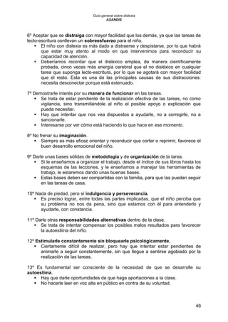 Guía general sobre dislexia
ASANDIS
46
6º Aceptar que se distraiga con mayor facilidad que los demás, ya que las tareas de
lecto-escritura conllevan un sobreesfuerzo para el niño.
 El niño con dislexia es más dado a distraerse y despistarse, por lo que habrá
que estar muy atento al modo en que intervenimos para reconducir su
capacidad de atención.
 Deberíamos recordar que el disléxico emplea, de manera científicamente
probada, cinco veces más energía cerebral que el no disléxico en cualquier
tarea que suponga lecto-escritura, por lo que se agotará con mayor facilidad
que el resto. Esta es una de las principales causas de sus distracciones:
necesita desconectar porque está extenuado.
7º Demostrarle interés por su manera de funcionar en las tareas.
 Se trata de estar pendiente de la realización efectiva de las tareas, no como
vigilancia, sino transmitiéndole al niño el posible apoyo o explicación que
pueda necesitar.
 Hay que intentar que nos vea dispuestos a ayudarle, no a corregirle, no a
sancionarle.
 Interesarse por ver cómo está haciendo lo que hace en ese momento.
8º No frenar su imaginación.
 Siempre es más eficaz orientar y reconducir que cortar o reprimir, favorece el
buen desarrollo emocional del niño.
9º Darle unas bases sólidas de metodología y de organización de la tarea.
 Si le enseñamos a organizar el trabajo, desde el índice de sus libros hasta los
esquemas de las lecciones, y le enseñamos a manejar las herramientas de
trabajo, le estaremos dando unas buenas bases.
 Estas bases deben ser compartidas con la familia, para que las puedan seguir
en las tareas de casa.
10º Nada de piedad, pero sí indulgencia y perseverancia.
 Es preciso lograr, entre todas las partes implicadas, que el niño perciba que
su problema no nos da pena, sino que estamos con él para entenderlo y
ayudarle, con constancia.
11º Darle otras responsabilidades alternativas dentro de la clase.
 Se trata de intentar compensar los posibles malos resultados para favorecer
la autoestima del niño.
12º Estimularle constantemente sin bloquearle psicológicamente.
 Ciertamente difícil de realizar, pero hay que intentar estar pendientes de
animarle a seguir constantemente, sin que llegue a sentirse agobiado por la
realización de las tareas.
13º Es fundamental ser consciente de la necesidad de que se desarrolle su
autoestima.
 Hay que darle oportunidades de que haga aportaciones a la clase.
 No hacerle leer en voz alta en público en contra de su voluntad.
 