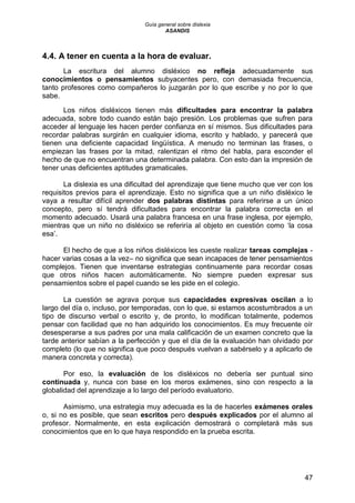 Guía general sobre dislexia
ASANDIS
47
4.4. A tener en cuenta a la hora de evaluar.
La escritura del alumno disléxico no refleja adecuadamente sus
conocimientos o pensamientos subyacentes pero, con demasiada frecuencia,
tanto profesores como compañeros lo juzgarán por lo que escribe y no por lo que
sabe.
Los niños disléxicos tienen más dificultades para encontrar la palabra
adecuada, sobre todo cuando están bajo presión. Los problemas que sufren para
acceder al lenguaje les hacen perder confianza en sí mismos. Sus dificultades para
recordar palabras surgirán en cualquier idioma, escrito y hablado, y parecerá que
tienen una deficiente capacidad lingüística. A menudo no terminan las frases, o
empiezan las frases por la mitad, ralentizan el ritmo del habla, para esconder el
hecho de que no encuentran una determinada palabra. Con esto dan la impresión de
tener unas deficientes aptitudes gramaticales.
La dislexia es una dificultad del aprendizaje que tiene mucho que ver con los
requisitos previos para el aprendizaje. Esto no significa que a un niño disléxico le
vaya a resultar difícil aprender dos palabras distintas para referirse a un único
concepto, pero sí tendrá dificultades para encontrar la palabra correcta en el
momento adecuado. Usará una palabra francesa en una frase inglesa, por ejemplo,
mientras que un niño no disléxico se referiría al objeto en cuestión como „la cosa
esa‟.
El hecho de que a los niños disléxicos les cueste realizar tareas complejas -
hacer varias cosas a la vez– no significa que sean incapaces de tener pensamientos
complejos. Tienen que inventarse estrategias continuamente para recordar cosas
que otros niños hacen automáticamente. No siempre pueden expresar sus
pensamientos sobre el papel cuando se les pide en el colegio.
La cuestión se agrava porque sus capacidades expresivas oscilan a lo
largo del día o, incluso, por temporadas, con lo que, si estamos acostumbrados a un
tipo de discurso verbal o escrito y, de pronto, lo modifican totalmente, podemos
pensar con facilidad que no han adquirido los conocimientos. Es muy frecuente oír
desesperarse a sus padres por una mala calificación de un examen concreto que la
tarde anterior sabían a la perfección y que el día de la evaluación han olvidado por
completo (lo que no significa que poco después vuelvan a sabérselo y a aplicarlo de
manera concreta y correcta).
Por eso, la evaluación de los disléxicos no debería ser puntual sino
continuada y, nunca con base en los meros exámenes, sino con respecto a la
globalidad del aprendizaje a lo largo del período evaluatorio.
Asimismo, una estrategia muy adecuada es la de hacerles exámenes orales
o, si no es posible, que sean escritos pero después explicados por el alumno al
profesor. Normalmente, en esta explicación demostrará o completará más sus
conocimientos que en lo que haya respondido en la prueba escrita.
 
