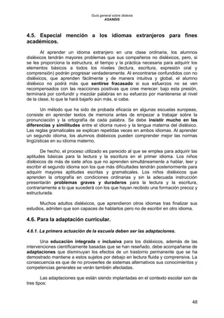 Guía general sobre dislexia
ASANDIS
48
4.5. Especial mención a los idiomas extranjeros para fines
académicos.
Al aprender un idioma extranjero en una clase ordinaria, los alumnos
disléxicos tendrán mayores problemas que sus compañeros no disléxicos, pero, si
se les proporciona la estructura, el tiempo y la práctica necesaria para adquirir los
elementos básicos a todos los niveles (lectura, escritura, expresión oral y
comprensión) podrán progresar verdaderamente. Al encontrarse confundidos con no
disléxicos, que aprenden fácilmente y de manera intuitiva y global, el alumno
disléxico no podrá más que sentirse fracasado si sus esfuerzos no se ven
recompensados con las reacciones positivas que cree merecer: bajo esta presión,
terminará por confundir y mezclar palabras en su esfuerzo por mantenerse al nivel
de la clase, lo que le hará bajarlo aún más, si cabe.
Un método que ha sido de probada eficacia en algunas escuelas europeas,
consiste en aprender textos de memoria antes de empezar a trabajar sobre la
pronunciación y la ortografía de cada palabra. Se debe insistir mucho en las
diferencias y similitudes entre el idioma nuevo y la lengua materna del disléxico.
Las reglas gramaticales se explican repetidas veces en ambos idiomas. Al aprender
un segundo idioma, los alumnos disléxicos pueden comprender mejor las normas
lingüísticas en su idioma materno.
De hecho, el proceso utilizado es parecido al que se emplea para adquirir las
aptitudes básicas para la lectura y la escritura en el primer idioma. Los niños
disléxicos de más de siete años que no aprenden simultáneamente a hablar, leer y
escribir el segundo idioma son los que más dificultades tendrán posteriormente para
adquirir mayores aptitudes escritas y gramaticales. Los niños disléxicos que
aprenden la ortografía en condiciones ordinarias y sin la adecuada instrucción
presentarán problemas graves y duraderos para la lectura y la escritura,
contrariamente a lo que sucederá con los que hayan recibido una formación precoz y
estructurada.
Muchos adultos disléxicos, que aprendieron otros idiomas tras finalizar sus
estudios, admiten que son capaces de hablarlos pero no de escribir en otro idioma.
4.6. Para la adaptación curricular.
4.6.1. La primera actuación de la escuela deben ser las adaptaciones.
Una educación integrada e inclusiva para los disléxicos, además de las
intervenciones científicamente basadas que se han reseñado, debe acompañarse de
adaptaciones que disminuyan los efectos de un trastorno permanente que se ha
demostrado mantiene a estos sujetos por debajo en lectura fluida y comprensiva. La
consecuencia es que de no proveerles de sistemas alternativos sus conocimientos y
competencias generales se verán también afectadas.
Las adaptaciones que están siendo implantadas en el contexto escolar son de
tres tipos:
 