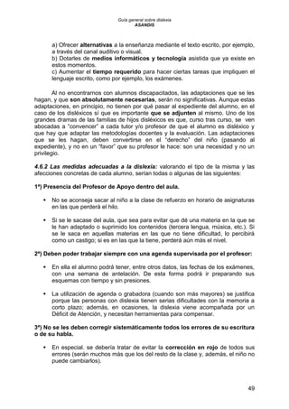 Guía general sobre dislexia
ASANDIS
49
a) Ofrecer alternativas a la enseñanza mediante el texto escrito, por ejemplo,
a través del canal auditivo o visual.
b) Dotarles de medios informáticos y tecnología asistida que ya existe en
estos momentos.
c) Aumentar el tiempo requerido para hacer ciertas tareas que impliquen el
lenguaje escrito, como por ejemplo, los exámenes.
Al no encontrarnos con alumnos discapacitados, las adaptaciones que se les
hagan, y que son absolutamente necesarias, serán no significativas. Aunque estas
adaptaciones, en principio, no tienen por qué pasar al expediente del alumno, en el
caso de los disléxicos sí que es importante que se adjunten al mismo. Uno de los
grandes dramas de las familias de hijos disléxicos es que, curso tras curso, se ven
abocadas a “convencer” a cada tutor y/o profesor de que el alumno es disléxico y
que hay que adaptar las metodologías docentes y la evaluación. Las adaptaciones
que se les hagan, deben convertirse en el “derecho” del niño (pasando al
expediente), y no en un “favor” que su profesor le hace: son una necesidad y no un
privilegio.
4.6.2 Las medidas adecuadas a la dislexia: valorando el tipo de la misma y las
afecciones concretas de cada alumno, serían todas o algunas de las siguientes:
1ª) Presencia del Profesor de Apoyo dentro del aula.
 No se aconseja sacar al niño a la clase de refuerzo en horario de asignaturas
en las que perderá el hilo.
 Si se le sacase del aula, que sea para evitar que dé una materia en la que se
le han adaptado o suprimido los contenidos (tercera lengua, música, etc.). Si
se le saca en aquellas materias en las que no tiene dificultad, lo percibirá
como un castigo; si es en las que la tiene, perderá aún más el nivel.
2ª) Deben poder trabajar siempre con una agenda supervisada por el profesor:
 En ella el alumno podrá tener, entre otros datos, las fechas de los exámenes,
con una semana de antelación. De esta forma podrá ir preparando sus
esquemas con tiempo y sin presiones.
 La utilización de agenda o grabadora (cuando son más mayores) se justifica
porque las personas con dislexia tienen serias dificultades con la memoria a
corto plazo; además, en ocasiones, la dislexia viene acompañada por un
Déficit de Atención, y necesitan herramientas para compensar.
3ª) No se les deben corregir sistemáticamente todos los errores de su escritura
o de su habla.
 En especial. se debería tratar de evitar la corrección en rojo de todos sus
errores (serán muchos más que los del resto de la clase y, además, el niño no
puede cambiarlos).
 