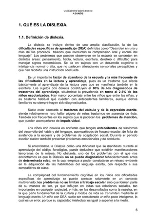 Guía general sobre dislexia
ASANDIS
5
1. QUÉ ES LA DISLEXIA.
1.1. Definición de dislexia.
La dislexia se incluye dentro de una amplia clasificación, la de las
dificultades específicas de aprendizaje (DEA) definidas como “Desorden en uno u
más de los procesos básicos que involucran la comprensión oral y escrita del
lenguaje”. Los problemas que pueden observarse en la escuela se concretan en
distintas áreas: pensamiento, habla, lectura, escritura, deletreo o dificultad para
manejar signos matemáticos. Se da en sujetos con un desarrollo cognitivo o
inteligencia normal o alta, que no padecen alteraciones sensoriales perceptibles y
que han recibido una instrucción adecuada.
Es un importante factor de abandono de la escuela y la más frecuente de
las dificultades en la lectura y aprendizaje, pues es un trastorno que afecta
básicamente al aprendizaje de la lectura pero que se manifiesta también en la
escritura. Los sujetos con dislexia constituyen el 80% de los diagnósticos de
trastornos del aprendizaje, situándose la prevalencia en torno al 2-8% de los
niños escolarizados. Hay mayor porcentaje entre los niños que entre las niñas, y
es bastante habitual que cuenten con antecedentes familiares, aunque dichos
familiares no siempre hayan sido diagnosticados.
Suele estar asociada al trastorno del cálculo y de la expresión escrita,
siendo relativamente raro hallar alguno de estos trastornos en ausencia de ésta.
También son frecuentes en los sujetos que la padecen los problemas de atención,
que pueden acompañarse de impulsividad.
Los niños con dislexia es corriente que tengan antecedentes de trastornos
del desarrollo del habla y del lenguaje, acompañados de fracaso escolar, de falta de
asistencia a la escuela y de problemas de adaptación social. Durante el periodo
escolar suelen también presentar problemas emocionales y de conducta.
Si entendemos la Dislexia como una dificultad que se manifiesta durante el
aprendizaje del código fonológico, puede deducirse que existirán manifestaciones
tempranas de la misma. No obstante, uno de los problemas con el que nos
encontramos es que la Dislexia no se puede diagnosticar fehacientemente antes
de determinada edad, en la cual empieza a poder constatarse un retraso evidente
en la adquisición de las habilidades del lenguaje escrito, con respecto a sus
compañeros de clase.
La complejidad del funcionamiento cognitivo en los niños con dificultades
específicas de aprendizaje se puede apreciar solamente en un contexto
multivariado: los problemas no se limitan al trabajo escolar sino que forman parte
de su manera de ser, ya que influyen en todas sus relaciones sociales, tan
importantes en cualquier sociedad, y más, en las desarrolladas como la nuestra, en
la que parte fundamental de la cultura y modos de vida se transmiten mediante el
lenguaje escrito. Un niño con DEA suele ser considerado un niño poco inteligente, lo
cual es un error, porque su capacidad intelectual es igual o superior a la media.
 