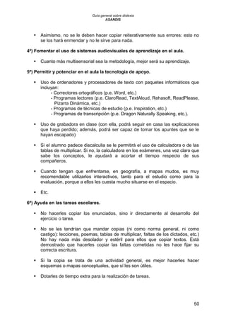 Guía general sobre dislexia
ASANDIS
50
 Asimismo, no se le deben hacer copiar reiterativamente sus errores: esto no
se los hará enmendar y no le sirve para nada.
4ª) Fomentar el uso de sistemas audiovisuales de aprendizaje en el aula.
 Cuanto más multisensorial sea la metodología, mejor será su aprendizaje.
5ª) Permitir y potenciar en el aula la tecnología de apoyo.
 Uso de ordenadores y procesadores de texto con paquetes informáticos que
incluyan:
- Correctores ortográficos (p.e. Word, etc.)
- Programas lectores (p.e. ClaroRead, TextAloud, Rehasoft, ReadPlease,
Pizarra Dinámica, etc.)
- Programas de técnicas de estudio (p.e. Inspiration, etc.)
- Programas de transcripción (p.e. Dragon Naturally Speaking, etc.).
 Uso de grabadora en clase (con ella, podrá seguir en casa las explicaciones
que haya perdido; además, podrá ser capaz de tomar los apuntes que se le
hayan escapado)
 Si el alumno padece discalculia se le permitirá el uso de calculadora o de las
tablas de multiplicar. Si no, la calculadora en los exámenes, una vez claro que
sabe los conceptos, le ayudará a acortar el tiempo respecto de sus
compañeros.
 Cuando tengan que enfrentarse, en geografía, a mapas mudos, es muy
recomendable utilizarlos interactivos, tanto para el estudio como para la
evaluación, porque a ellos les cuesta mucho situarse en el espacio.
 Etc.
6ª) Ayuda en las tareas escolares.
 No hacerles copiar los enunciados, sino ir directamente al desarrollo del
ejercicio o tarea.
 No se les tendrían que mandar copias (ni como norma general, ni como
castigo): lecciones, poemas, tablas de multiplicar, faltas de los dictados, etc.)
No hay nada más desolador y estéril para ellos que copiar textos. Está
demostrado que hacerles copiar las faltas cometidas no les hace fijar su
correcta escritura.
 Si la copia se trata de una actividad general, es mejor hacerles hacer
esquemas o mapas conceptuales, que sí les son útiles.
 Dotarles de tiempo extra para la realización de tareas.
 