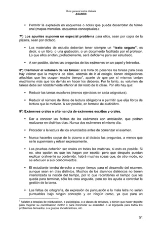Guía general sobre dislexia
ASANDIS
51
 Permitir la expresión en esquemas o notas que pueda desarrollar de forma
oral (mapas mentales, esquemas conceptuales).
7ª) Los apuntes suponen un especial problema para ellos, sean por copia de la
pizarra, sean por dictado.
 Los materiales de estudio deberían tener siempre un “texto seguro”, es
decir, o un libro, o una grabación, o un documento facilitado por el profesor.
Lo que ellos anotan, probablemente, será deficiente para ser estudiado.
 A ser posible, darles las preguntas de los exámenes en un papel y leérselas.
8ª) Disminuir el volumen de las tareas: a la hora de ponerles las tareas para casa
hay valorar que la mayoría de ellos, además de ir al colegio, tienen obligaciones
añadidas que les ocupan mucho tiempo8
, aparte de que por sí mismos tardan
muchísimo más que los demás en hacer los deberes. Por lo tanto, su volumen de
tareas debe ser notablemente inferior al del resto de la clase. Por ello hay que:
 Reducir las tareas escolares (menos ejercicios en cada asignatura).
 Reducir el número de libros de lectura obligatoria o permitir que elija libros de
lectura que le motiven. A ser posible, en formato de audiolibro.
9ª) Exámenes orales o alternancia de exámenes escritos y orales.
 Dar a conocer las fechas de los exámenes con antelación, que podrán
realizarse en distintos días. Nunca dos exámenes el mismo día.
 Proceder a la lectura de los enunciados antes de comenzar el examen.
 Nunca hacerles copiar de la pizarra o al dictado las preguntas, a menos que
se le supervisen y relean expresamente.
 Las pruebas deberían ser orales en todas las materias, si esto es posible. Si
no, otra opción es que los hagan por escrito, pero que después puedan
explicar oralmente su contenido: habrá muchas cosas que, de otro modo, no
se adecuen a sus conocimientos.
 El estudiante tendrá derecho a mayor tiempo para el desarrollo del examen,
aunque sean en días distintos. Muchos de los alumnos disléxicos no tienen
interiorizada la noción del tiempo, por lo que recordarles el tiempo que les
queda para terminar, sólo les crea angustia, pero no les ayuda a controlar la
gestión de la tarea.
 Las faltas de ortografía, de expresión de puntuación o la mala letra no serán
puntuables bajo ningún concepto y en ningún curso, ya que para un
8
Asisten a terapias de reeducación, o psicológica, o a clases de refuerzo, o tienen que hacer deporte
para mejorar su coordinación motriz o para minimizar su ansiedad, o al logopeda para todos los
problemas derivados, o a grupos socializadores, etc.
 