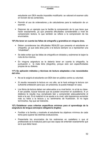 Guía general sobre dislexia
ASANDIS
52
estudiante con DEA resulta imposible modificarlo: se valorará el examen sólo
en función de los contenidos.
 Permitir el uso de ordenadores y de calculadoras para la realización de un
examen.
 Disponer de un ejemplo que le facilite la comprensión de lo que tiene que
hacer exactamente, ya que presenta dificultades considerables a nivel de
comprensión lectora, lo que también se refiere a la comprensión de los
enunciados.
10ª) No tener en cuenta las faltas de ortografía y gramática en ninguna área.
 Deben considerarse las dificultades REALES que presenta el estudiante en
ortografía, ya que esta área junto a la lectura siempre va a representar una
“inhabilidad”.
 Se debe evitar que las faltas de ortografía en dictados y exámenes le bajen la
nota de los mismos.
 En ninguna asignatura se le debería tener en cuenta la ortografía, la
puntuación o la mala letra (disgrafía), porque esto son especificidades
propias de su dislexia.
11ª) Se aplicarán métodos y técnicas de lectura adaptadas a las necesidades
del niño.
 No se le exigirá al estudiante con DEA leer en público contra su voluntad.
 Si resulta necesaria la lectura en voz alta, se le hará entrega la lectura con
suficiente antelación para que, sin presiones, la pueda trabajar en casa.
 Los libros de lectura deben ser adecuados a su nivel lector, no al de su clase.
A ser posible, buscar lecturas que se puedan encontrar en audiolibros. A un
disléxico le resulta muy complicado leer y comprender adecuadamente el
texto a la vez. Si el material no se ajusta a su nivel, sólo lograremos aumentar
más su fobia a la lectura y su sentimiento de frustración. Si no logra
terminarlos, hay que ser tolerante.
12ª) Establecer unos criterios específicos mínimos para el aprendizaje de la
asignatura de lengua extranjera obligatoria (Inglés):
 Facilitar a la familia y mostrarle al estudiante los objetivos mínimos de cada
tema para superar las distintas evaluaciones.
 Presentarle los enunciados de los exámenes en castellano o que el
profesorado se lo traduzca para que sea capaz de entender exactamente qué
es lo que debe hacer.
 